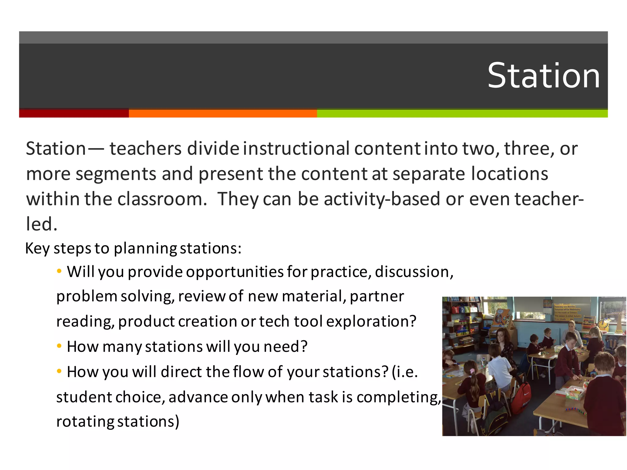 Station
Station— teachers	
  divide	
  instructional	
  content	
  into	
  two,	
  three,	
  or	
  
more	
  segments	
  and	
  present	
  the	
  content	
  at	
  separate	
  locations	
  
within	
  the	
  classroom.	
  	
  They	
  can	
  be	
  activity-­‐based	
  or	
  even	
  teacher-­‐
led.	
  
Key	
  steps	
  to	
  planning	
  stations:
• Will	
  you	
  provide	
  opportunities	
  for	
  practice,	
  discussion,	
  
problem	
  solving,	
  review	
  of	
  new	
  material,	
  partner	
  
reading,	
  product	
  creation	
  or	
  tech	
  tool	
  exploration?	
  
• How	
  many	
  stations	
  will	
  you	
  need?
• How	
  you	
  will	
  direct	
  the	
  flow	
  of	
  your	
  stations?	
  (i.e.	
  
student	
  choice,	
  advance	
  only	
  when	
  task	
  is	
  completing,	
  
rotating	
  stations)	
  
 