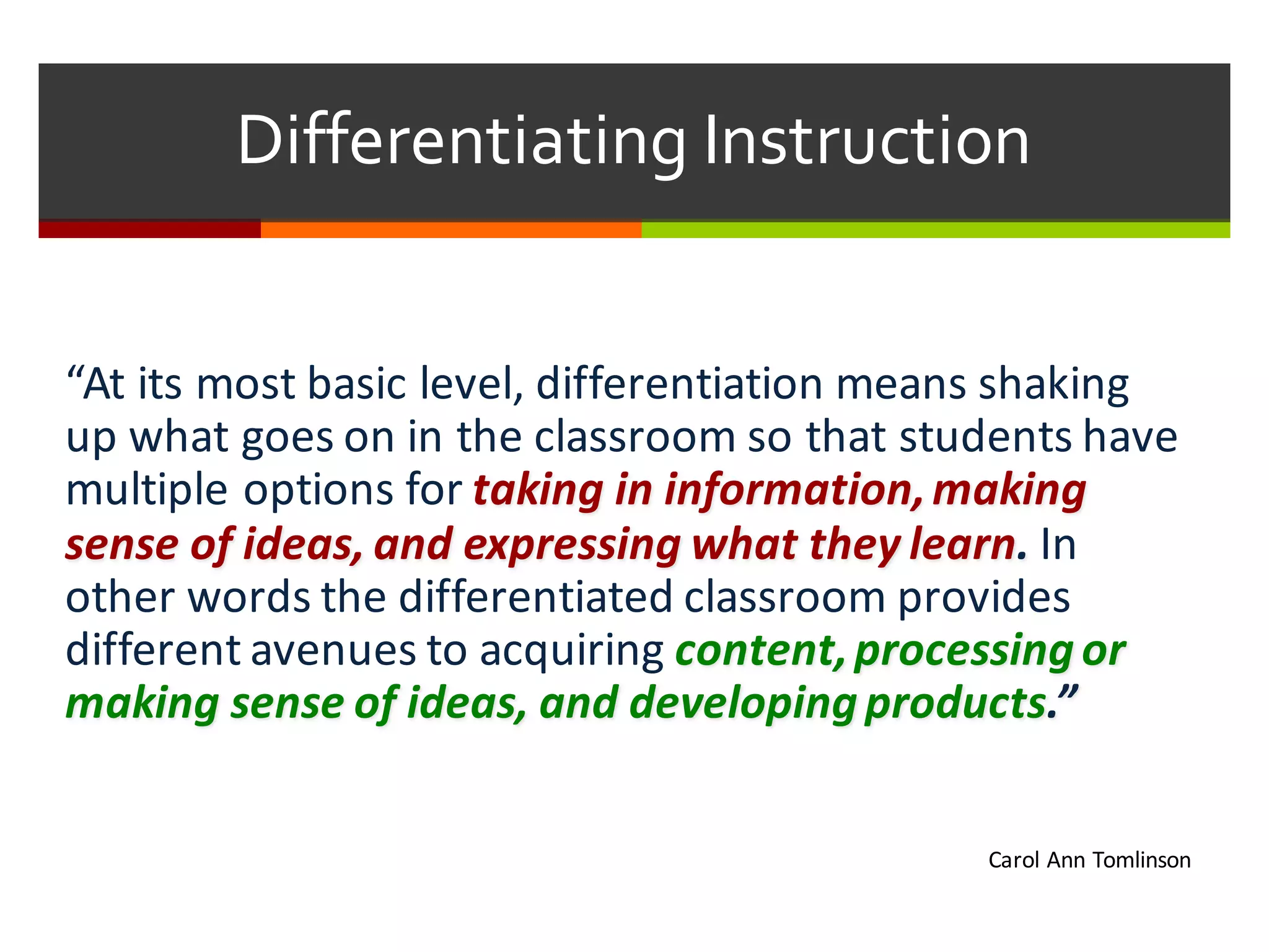 Differentiating  Instruction  
“At	
  its	
  most	
  basic	
  level,	
  differentiation	
  means	
  shaking	
  
up	
  what	
  goes	
  on	
  in	
  the	
  classroom	
  so	
  that	
  students	
  have	
  
multiple	
  options	
  for	
  taking	
  in	
  information,	
  making	
  
sense	
  of	
  ideas,	
  and	
  expressing	
  what	
  they	
  learn. In	
  
other	
  words	
  the	
  differentiated	
  classroom	
  provides	
  
different	
  avenues	
  to	
  acquiring	
  content,	
  processing	
  or	
  
making	
  sense	
  of	
  ideas,	
  and	
  developing	
  products.”	
  
Carol	
  Ann	
  Tomlinson
 