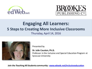 Engaging	
  All	
  Learners:	
  
5	
  Steps	
  to	
  Creating	
  More	
  Inclusive	
  Classrooms
Thursday,	
  April	
  14,	
  2016
Presented	
  by
Dr.	
  Julie	
  Causton,	
  Ph.D.	
  	
  
Professor	
  in	
  the	
  Inclusive	
  and	
  Special	
  Education	
  Program	
  at	
  
Syracuse	
  University
Join	
  the	
  Teaching	
  All	
  Students	
  community:	
  	
  www.edweb.net/inclusiveeducation
 