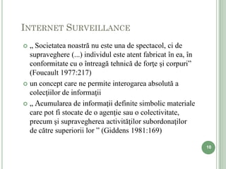 INTERNET SURVEILLANCE
 „ Societatea noastră nu este una de spectacol, ci de
  supraveghere (...) individul este atent fabricat în ea, în
  conformitate cu o întreagă tehnică de forţe şi corpuri”
  (Foucault 1977:217)
 un concept care ne permite interogarea absolută a
  colecţiilor de informaţii
 „ Acumularea de informaţii definite simbolic materiale
  care pot fi stocate de o agenţie sau o colectivitate,
  precum şi supravegherea activităţilor subordonaţilor
  de către superiorii lor ” (Giddens 1981:169)

                                                               10
 