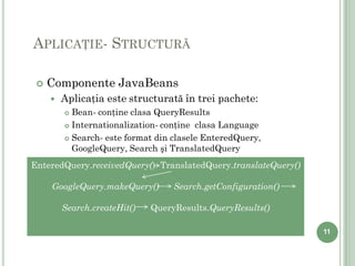 APLICAŢIE- STRUCTURĂ

    Componente JavaBeans
        Aplicaţia este structurată în trei pachete:
          Bean- conţine clasa QueryResults
          Internationalization- conţine clasa Language

          Search- este format din clasele EnteredQuery,

           GoogleQuery, Search şi TranslatedQuery
EnteredQuery.receivedQuery() TranslatedQuery.translateQuery()

     GoogleQuery.makeQuery()       Search.getConfiguration()

         Search.createHit()   QueryResults.QueryResults()

                                                                11
 