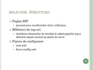 APLICAŢIE- STRUCTURĂ

   Pagini JSP
       prezentarea rezultatelor către utilizator
   Biblioteci de tag-uri
       includerea elementelor de interfaţă în cadrul paginilor jsp şi
        obiectele ataşate acestora pe partea de server
   Fişiere de configurare
       web.xml
       faces-config.xml



                                                                         12
 