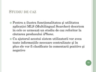 STUDIU DE CAZ

 Pentru a ilustra funcţionalitatea şi utilitatea
  aplicaţiei MLS (Multilingual Searcher) descriem
  în cele ce urmează un studiu de caz referitor la
  căutarea produsului iPhone.
 Cu ajutorul acestui sistem utilizatorii vor avea
  toate informaţiile necesare centralizate şi în
  plus ele vor fi clasificate în comentarii pozitive şi
  negative


                                                          13
 