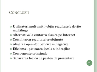 CONCLUZII


 Utilizatori mulţumiţi- obţin rezultatele dorite
  multilingv
 Alternativă la căutarea clasică pe Internet

 Combinarea rezultatelor obţinute

 Afişarea opiniilor pozitive şi negative

 Eficienţă - păstrarea locală a indecşilor

 Componente principale

 Separarea logicii de partea de prezentare
                                                    14
 