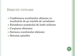 DIRECŢII VIITOARE

 Combinarea rezultatelor obţinute cu
  rezultatele de pe reţelele de socializare
 Extinderea numărului de limbi utilizate

 Creşterea eficientei

 Sortarea rezultatelor obţinute

 Detecţia opiniilor




                                              15
 