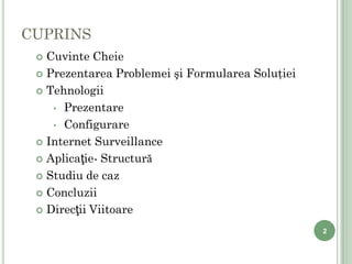CUPRINS
     Cuvinte Cheie
     Prezentarea Problemei şi Formularea Soluţiei

     Tehnologii

       • Prezentare

       • Configurare

     Internet Surveillance

     Aplicaţie- Structură

     Studiu de caz

     Concluzii

     Direcţii Viitoare

                                                     2

2
 