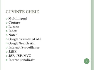 CUVINTE CHEIE
     Multilingual
     Căutare
     Lucene
     Index
     Nutch
     Google Translated API
     Google Search API
     Internet Surveillance
     J2EE
     JSF, JSP, MVC
     Internaţionalizare      3

3
 
