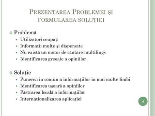 PREZENTAREA PROBLEMEI ŞI
                    FORMULAREA SOLUŢIEI

       Problemă
           Utilizatori ocupaţi
           Informaţii multe şi dispersate
           Nu există un motor de căutare multilingv
           Identificarea greoaie a opiniilor


       Soluţie
           Punerea în comun a informaţiilor în mai multe limbi
           Identificarea uşoară a opiniilor
           Păstrarea locală a informaţiilor
           Internaţionalizarea aplicaţiei                        4

4
 