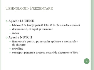 TEHNOLOGII- PREZENTARE


   Apache LUCENE
       bibliotecă de funcţii gratuită folosită în căutarea documentară
       documentul, câmpul şi termenul
       index
   Apache NUTCH
       framework pentru punerea în aplicare a motoarelor
        de căutare
       crawling
       conceput pentru a procesa seturi de documente Web


                                                                          5

5
 