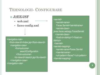 TEHNOLOGII- CONFIGURARE
      J2EE/JSF
                                              <servlet>
          web.xml                               <servlet-name>
          faces-config.xml                       Faces Servlet</servletname>
                                                 <servlet-class>
                                              javax.faces.webapp.FacesServlet
                                                </servlet-class>
                                                 <load-on-startup>1</load-on-
<navigation-rule>                             startup>
  <from-view-id>/index.jsp</from-view-id>      </servlet>
   <navigation-case>                          <servlet-mapping>
         <fromoutcome>                           <servlet-name>Faces Servlet
               searchConfiguration               </servlet-name>
          </from-outcome>                        <url-pattern>/faces/*</url-pattern>
        <to-view-id>/search.jsp</to-viewid>   </servlet-mapping>
   </navigation-case>
</navigation-rule>
                                                                                       8
 