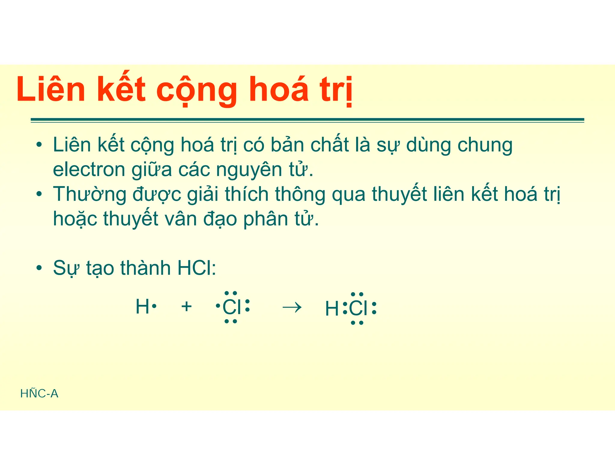 HÑC-A
Liên kết cộng hoá trị
• Liên kết cộng hoá trị có bản chất là sự dùng chung
electron giữa các nguyên tử.
• Thường được giải thích thông qua thuyết liên kết hoá trị
hoặc thuyết vân đạo phân tử.
• Sự tạo thành HCl:
H + Cl




 Cl




H
 