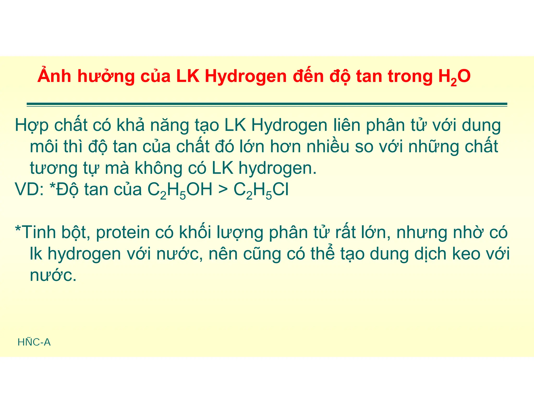 HÑC-A
Ảnh hưởng của LK Hydrogen đến độ tan trong H2O
Hợp chất có khả năng tạo LK Hydrogen liên phân tử với dung
môi thì độ tan của chất đó lớn hơn nhiều so với những chất
tương tự mà không có LK hydrogen.
VD: *Độ tan của C2H5OH > C2H5Cl
*Tinh bột, protein có khối lượng phân tử rất lớn, nhưng nhờ có
lk hydrogen với nước, nên cũng có thể tạo dung dịch keo với
nước.
 