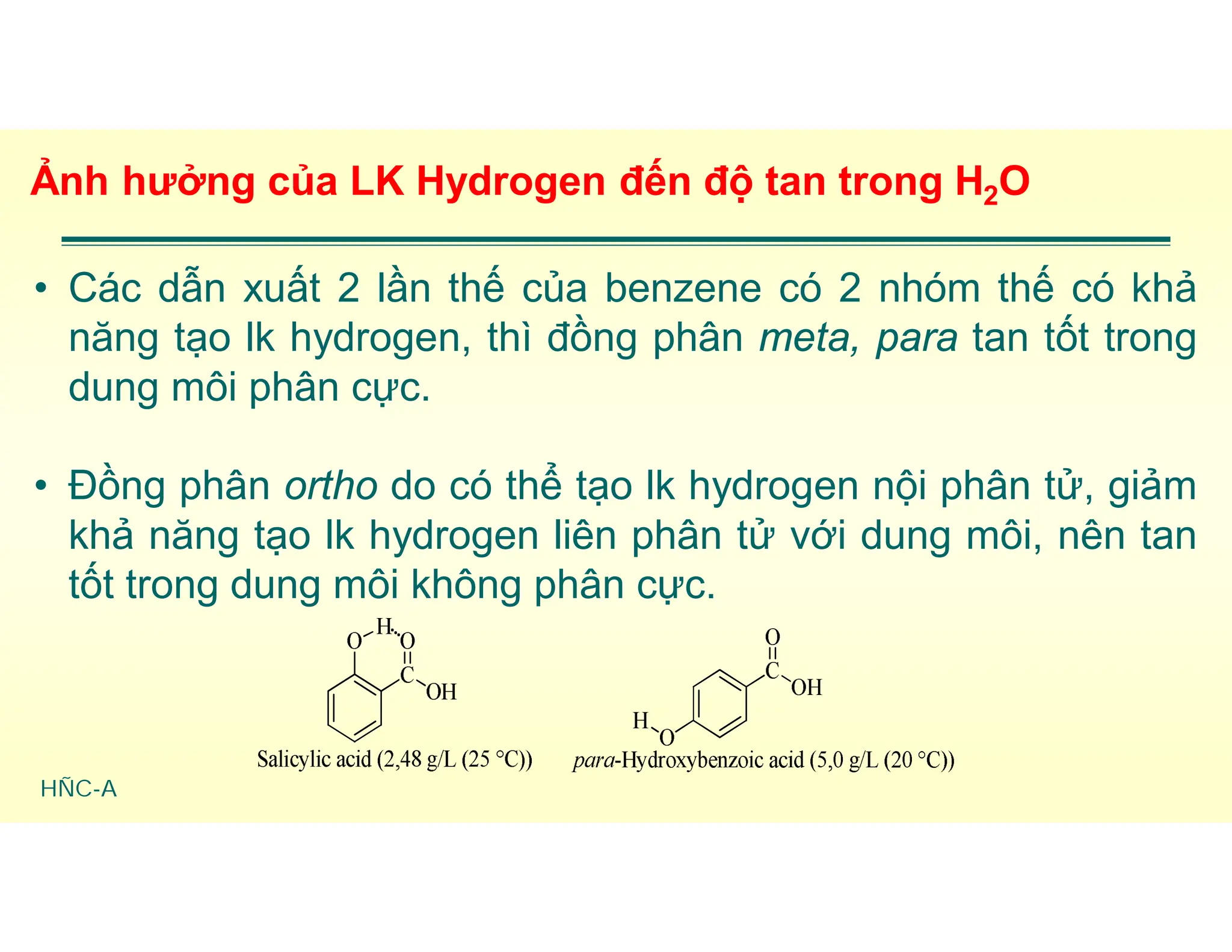 HÑC-A
Ảnh hưởng của LK Hydrogen đến độ tan trong H2O
• Các dẫn xuất 2 lần thế của benzene có 2 nhóm thế có khả
năng tạo lk hydrogen, thì đồng phân meta, para tan tốt trong
dung môi phân cực.
• Đồng phân ortho do có thể tạo lk hydrogen nội phân tử, giảm
khả năng tạo lk hydrogen liên phân tử với dung môi, nên tan
tốt trong dung môi không phân cực.
 
