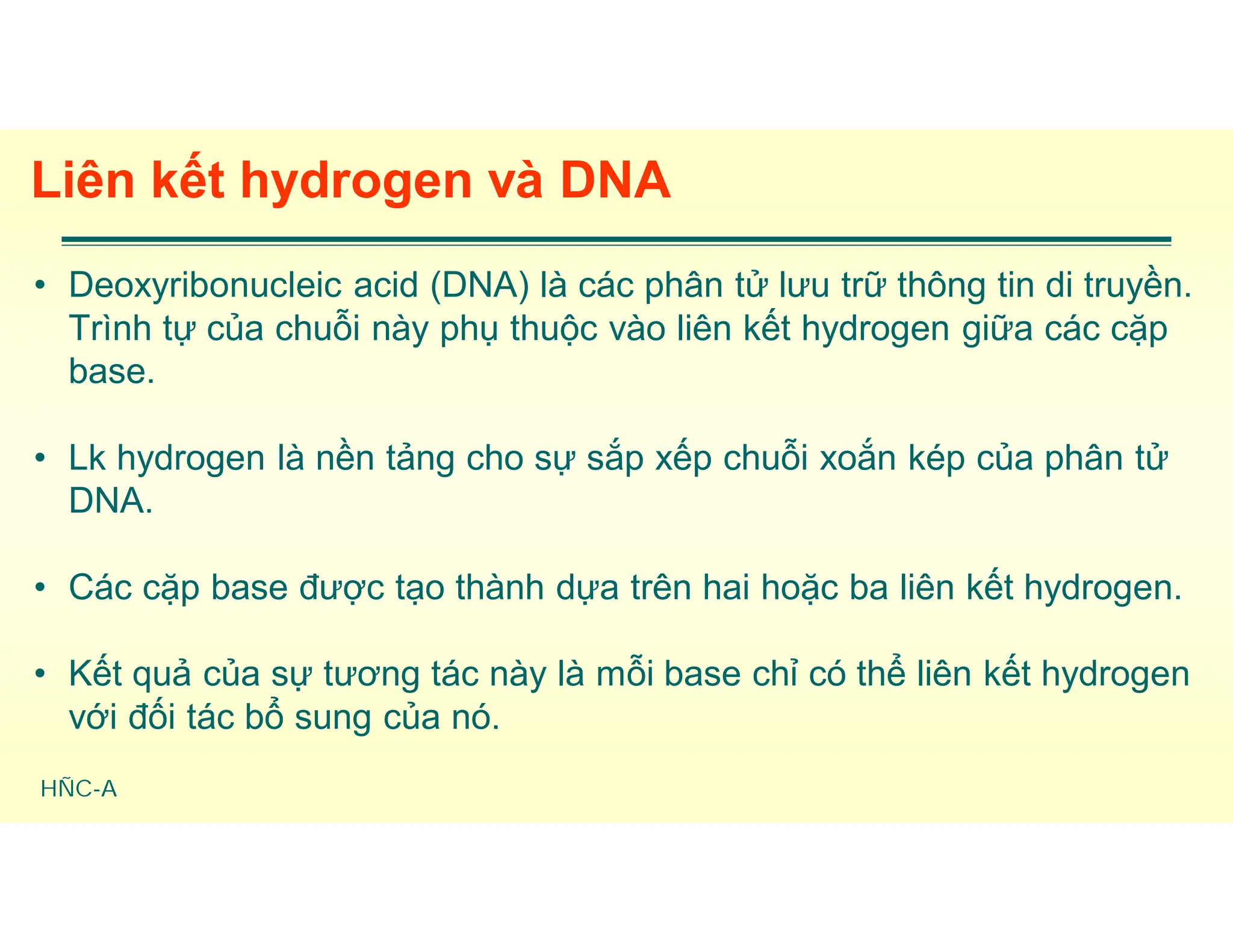 HÑC-A
Liên kết hydrogen và DNA
• Deoxyribonucleic acid (DNA) là các phân tử lưu trữ thông tin di truyền.
Trình tự của chuỗi này phụ thuộc vào liên kết hydrogen giữa các cặp
base.
• Lk hydrogen là nền tảng cho sự sắp xếp chuỗi xoắn kép của phân tử
DNA.
• Các cặp base được tạo thành dựa trên hai hoặc ba liên kết hydrogen.
• Kết quả của sự tương tác này là mỗi base chỉ có thể liên kết hydrogen
với đối tác bổ sung của nó.
 
