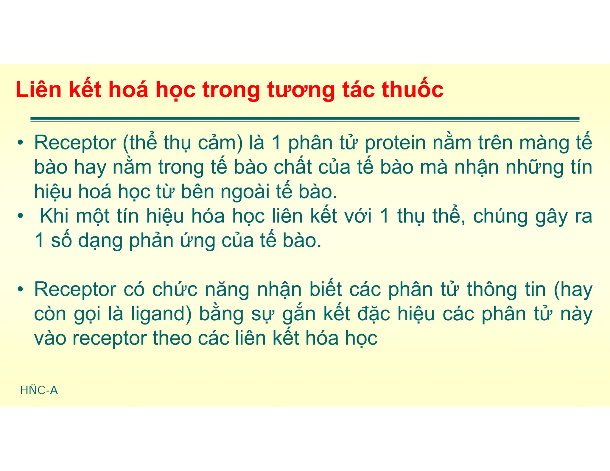 HÑC-A
Liên kết hoá học trong tương tác thuốc
• Receptor (thể thụ cảm) là 1 phân tử protein nằm trên màng tế
bào hay nằm trong tế bào chất của tế bào mà nhận những tín
hiệu hoá học từ bên ngoài tế bào.
• Khi một tín hiệu hóa học liên kết với 1 thụ thể, chúng gây ra
1 số dạng phản ứng của tế bào.
• Receptor có chức năng nhận biết các phân tử thông tin (hay
còn gọi là ligand) bằng sự gắn kết đặc hiệu các phân tử này
vào receptor theo các liên kết hóa học
 