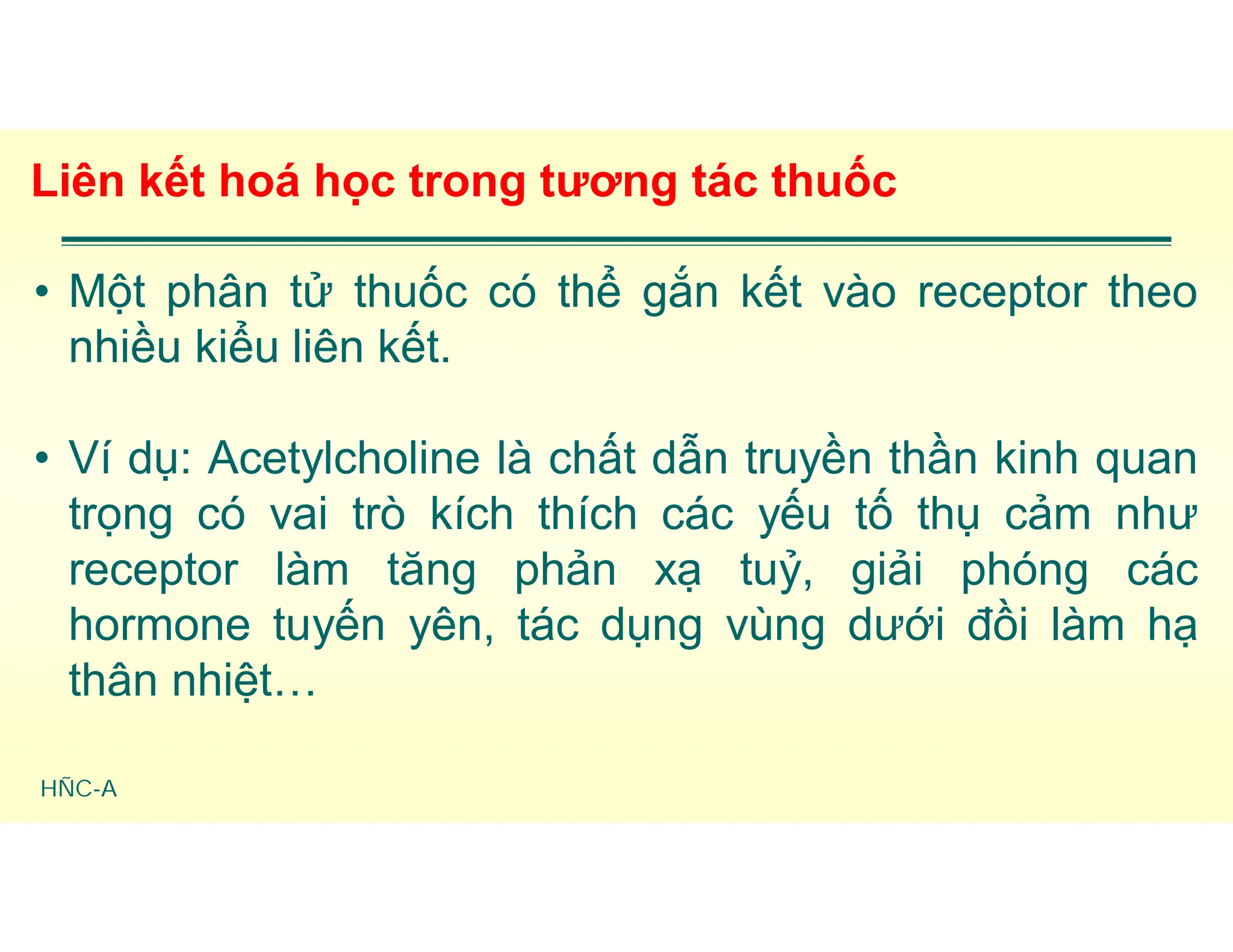 HÑC-A
Liên kết hoá học trong tương tác thuốc
• Một phân tử thuốc có thể gắn kết vào receptor theo
nhiều kiểu liên kết.
• Ví dụ: Acetylcholine là chất dẫn truyền thần kinh quan
trọng có vai trò kích thích các yếu tố thụ cảm như
receptor làm tăng phản xạ tuỷ, giải phóng các
hormone tuyến yên, tác dụng vùng dưới đồi làm hạ
thân nhiệt…
 
