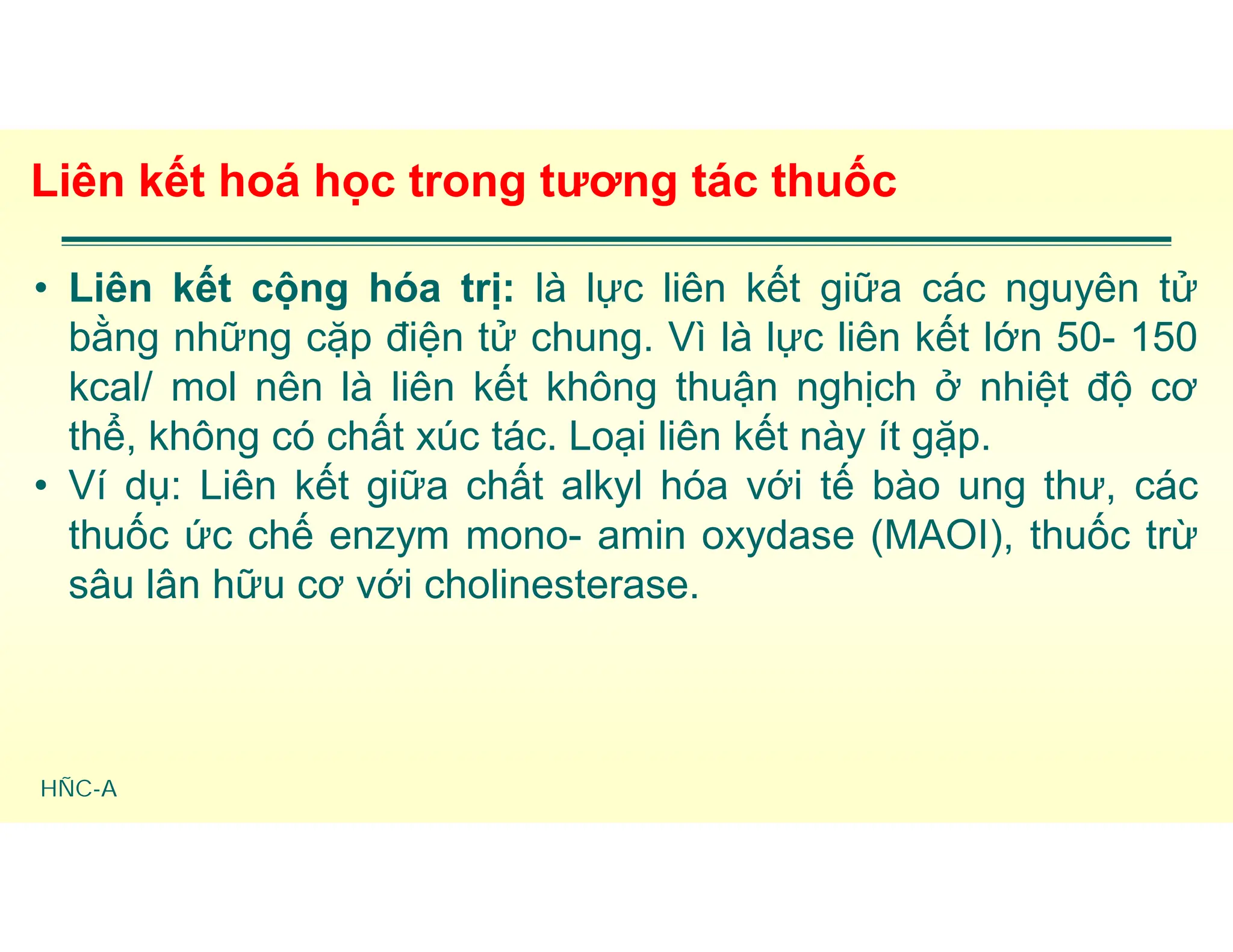 HÑC-A
Liên kết hoá học trong tương tác thuốc
• Liên kết cộng hóa trị: là lực liên kết giữa các nguyên tử
bằng những cặp điện tử chung. Vì là lực liên kết lớn 50- 150
kcal/ mol nên là liên kết không thuận nghịch ở nhiệt độ cơ
thể, không có chất xúc tác. Loại liên kết này ít gặp.
• Ví dụ: Liên kết giữa chất alkyl hóa với tế bào ung thư, các
thuốc ức chế enzym mono- amin oxydase (MAOI), thuốc trừ
sâu lân hữu cơ với cholinesterase.
 