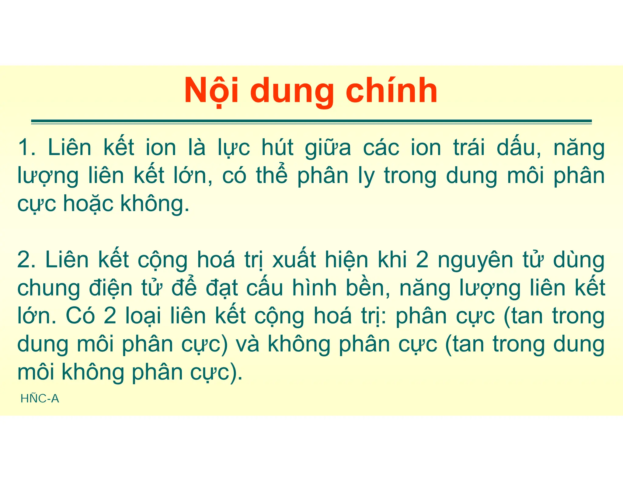 HÑC-A
Nội dung chính
1. Liên kết ion là lực hút giữa các ion trái dấu, năng
lượng liên kết lớn, có thể phân ly trong dung môi phân
cực hoặc không.
2. Liên kết cộng hoá trị xuất hiện khi 2 nguyên tử dùng
chung điện tử để đạt cấu hình bền, năng lượng liên kết
lớn. Có 2 loại liên kết cộng hoá trị: phân cực (tan trong
dung môi phân cực) và không phân cực (tan trong dung
môi không phân cực).
 