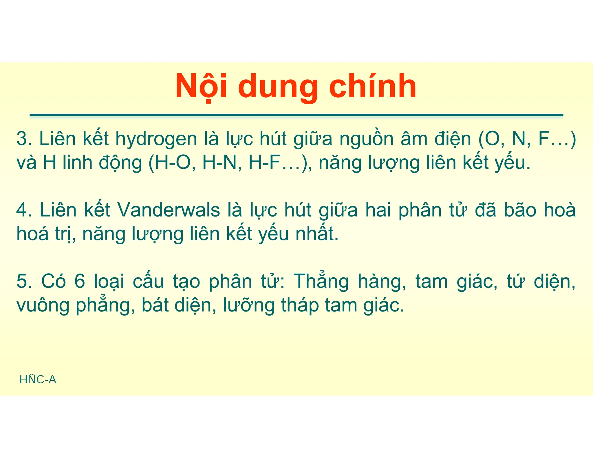 HÑC-A
Nội dung chính
3. Liên kết hydrogen là lực hút giữa nguồn âm điện (O, N, F…)
và H linh động (H-O, H-N, H-F…), năng lượng liên kết yếu.
4. Liên kết Vanderwals là lực hút giữa hai phân tử đã bão hoà
hoá trị, năng lượng liên kết yếu nhất.
5. Có 6 loại cấu tạo phân tử: Thẳng hàng, tam giác, tứ diện,
vuông phẳng, bát diện, lưỡng tháp tam giác.
 