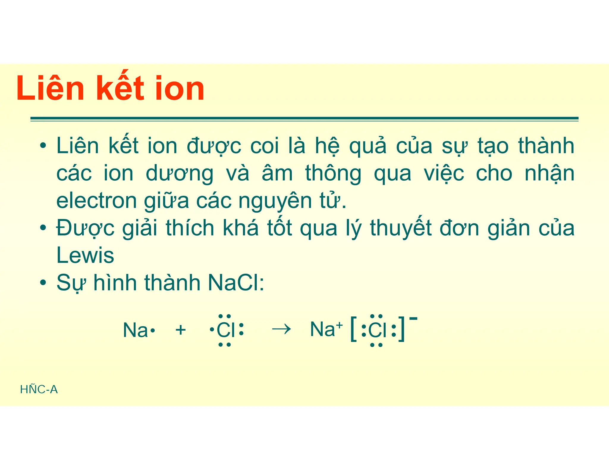 HÑC-A
Liên kết ion
• Liên kết ion được coi là hệ quả của sự tạo thành
các ion dương và âm thông qua việc cho nhận
electron giữa các nguyên tử.
• Được giải thích khá tốt qua lý thuyết đơn giản của
Lewis
• Sự hình thành NaCl:
Na + Cl




 Na+ [ ]
Cl




 