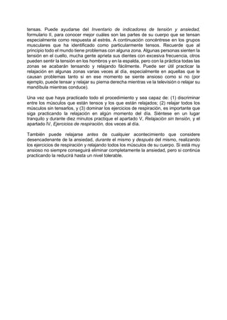 tensas. Puede ayudarse del Inventario de indicadores de tensión y ansiedad,
formulario II, para conocer mejor cuáles son las partes de su cuerpo que se tensan
especialmente como respuesta al estrés. A continuación concéntrese en los grupos
musculares que ha identificado como particularmente tensos. Recuerde que al
principio todo el mundo tiene problemas con alguna zona. Algunas personas sienten la
tensión en el cuello, mucha gente aprieta sus dientes con excesiva frecuencia, otros
pueden sentir la tensión en los hombros y en la espalda, pero con la práctica todas las
zonas se acabarán tensando y relajando fácilmente. Puede ser útil practicar la
relajación en algunas zonas varias veces al día, especialmente en aquellas que le
causan problemas tanto si en ese momento se siente ansioso como si no (por
ejemplo, puede tensar y relajar su pierna derecha mientras ve la televisión o relajar su
mandíbula mientras conduce).
Una vez que haya practicado todo el procedimiento y sea capaz de: (1) discriminar
entre los músculos que están tensos y los que están relajados; (2) relajar todos los
músculos sin tensarlos, y (3) dominar los ejercicios de respiración, es importante que
siga practicando la relajación en algún momento del día. Siéntese en un lugar
tranquilo y durante diez minutos practique el apartado V, Relajación sin tensión, y el
apartado IV, Ejercicios de respiración, dos veces al día.
También puede relajarse antes de cualquier acontecimiento que considere
desencadenante de la ansiedad, durante el mismo y después del mismo, realizando
los ejercicios de respiración y relajando todos los músculos de su cuerpo. Si está muy
ansioso no siempre conseguirá eliminar completamente la ansiedad, pero si continúa
practicando la reducirá hasta un nivel tolerable.
 