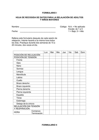 FORMULARIO I
HOJA DE RECOGIDA DE DATOS PARA LA RELAJACIÓN DE ADULTOS
Y NIÑOS MAYORES
Nombre: ________________________________ Código: N.A. = No aplicado
Escala: de 1 a 5
Fecha: ________________________________ 1 = Bajo; 5 = Alto
Rellene este formulario después de cada sesión de
relajación. Intente hacerlo a la misma hora todos
los días. Practique durante dos semanas de 15 a
20 minutos, dos veces al día.
Lun Mar Mie Jue Vie Sab Dom
POSICIÓN DE RELAJACIÓN
POSICIÓN DE TENSIÓN
Frente
Ojos
Nariz
Sonrisa
Lengua
Mandíbula
Labios
Cuello
Brazo derecho
Brazo izquierdo
Pierna derecha
Pierna izquierda
Espalda
Tórax
Estómago
Debajo de la cintura
RELAJACIÓN SIN TENSIÓN
Y RESPIRACIÓN
HORA
Comienzo
Terminación
FORMULARIO II
 