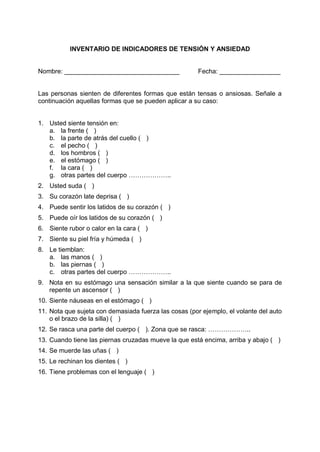 INVENTARIO DE INDICADORES DE TENSIÓN Y ANSIEDAD
Nombre: ________________________________ Fecha: _________________
Las personas sienten de diferentes formas que están tensas o ansiosas. Señale a
continuación aquellas formas que se pueden aplicar a su caso:
1. Usted siente tensión en:
a. la frente ( )
b. la parte de atrás del cuello ( )
c. el pecho ( )
d. los hombros ( )
e. el estómago ( )
f. la cara ( )
g. otras partes del cuerpo ………………..
2. Usted suda ( )
3. Su corazón late deprisa ( )
4. Puede sentir los latidos de su corazón ( )
5. Puede oír los latidos de su corazón ( )
6. Siente rubor o calor en la cara ( )
7. Siente su piel fría y húmeda ( )
8. Le tiemblan:
a. las manos ( )
b. las piernas ( )
c. otras partes del cuerpo ………………..
9. Nota en su estómago una sensación similar a la que siente cuando se para de
repente un ascensor ( )
10. Siente náuseas en el estómago ( )
11. Nota que sujeta con demasiada fuerza las cosas (por ejemplo, el volante del auto
o el brazo de la silla) ( )
12. Se rasca una parte del cuerpo ( ). Zona que se rasca: ………………..
13. Cuando tiene las piernas cruzadas mueve la que está encima, arriba y abajo ( )
14. Se muerde las uñas ( )
15. Le rechinan los dientes ( )
16. Tiene problemas con el lenguaje ( )
 