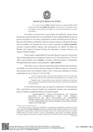 ADVOCACIA-GERAL DA UNIÃO
Página 8 de 20
I – as causas em que a União, entidade autárquica ou empresa pública federal
forem interessadas na condição de autoras, rés, assistentes ou oponentes, exceto
as de falência, as de acidentes de trabalho e as sujeitas à Justiça Eleitoral e à Justiça
do Trabalho.
Com efeito, no presente caso, como adiante será explicitado, estamos diante
de demanda cautelar preparatória com a finalidade de obter indisponibilidade de bens de
pessoas envolvidas nos atos ilícitos perpetrados no último dia 08 de janeiro de 2023 na
Praça dos Três Poderes, em Brasília, e tudo isso visando assegurar a efetividade de futura
ação civil pública a ser ajuizada com vistas a obter a reparação dos danos materiais1
causados a prédios públicos federais, mais precisamente aos prédios do Palácio do
Planalto, do Congresso Nacional (Câmara dos Deputados e Senado Federal) e do
Supremo Tribunal Federal.
Nesse sentido, a legitimidade da União para figurar no polo ativo da presente
ação cautelar preparatória tem fundamento legal no art. 5º, inciso III, da Lei nº 7.347, de
1985, o qual estabelece que “a União, os Estados, o Distrito Federal e os Municípios
têm legitimidade para propor a ação principal e a ação cautelar”.
Além disso, como os danos ao patrimônio público federal foram praticados
em Brasília, esta Justiça Federal da Seção Judiciária do Distrito Federal é competente
para processar tanto esta demanda cautelar, como a futura ação principal, nos termos
estabelecidos no art. 2º da Lei nº 7.347, de 1985:
Art. 2º As ações previstas nesta Lei serão propostas no foro do local onde
ocorrer o dano, cujo juízo terá competência funcional para processar e julgar a causa.
Parágrafo único: A propositura da ação prevenirá a jurisdição do juízo para
todas as ações posteriormente intentadas que possuam a mesma causa de pedir ou
o mesmo objeto.
E vale observar, inclusive, que essa regra de competência é reconhecida pelo
STJ, o qual afirma se tratar de hipótese de competência absoluta. Esse entendimento
pode ser colhido, exemplificativamente, do seguinte julgado:
ADMINISTRATIVO. AGRAVO REGIMENTAL NO CONFLITO
NEGATIVO DE COMPETÊNCIA. AÇÃO CIVIL PÚBLICA.
DESOCUPAÇÃO DE ÁREA LOCALIZADA NO AEROPORTO
INTERNACIONAL DO GALEÃO. LOCAL DO DANO. ART. 2º DA LEI
7.347/85. COMPETÊNCIA DA JUSTIÇA FEDERAL DO RIO DE JANEIRO.
AGRAVO NÃO PROVIDO.
1 Esta ação cautelar e a futura ação civil pública a ser ajuizada por dependência a presente tem como
objeto específico os danos materiais causados aos referidos prédios públicos federais. Os atos ilícitos
perpetrados e aqui anotados, ao destruir, por exemplo, obras de arte e documentos históricos, causaram
também danos de natureza coletiva, os quais, oportunamente, serão objeto de demanda específica
buscando a reparação desses danos causados ao patrimônio imaterial do Estado e da sociedade brasileira.
Num. 1450655846 - Pág. 8
Assinado eletronicamente por: FLAVIO TENORIO CAVALCANTI DE MEDEIROS - 11/01/2023 15:33:28
http://pje1g.trf1.jus.br:80/pje/Processo/ConsultaDocumento/listView.seam?x=23011115115559800001438382575
Número do documento: 23011115115559800001438382575
 