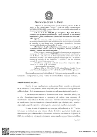 ADVOCACIA-GERAL DA UNIÃO
Página 9 de 20
1. Hipótese de ação civil pública ajuizada na Seção Judiciária do Rio de
Janeiro, na qual o MINISTÉRIO PÚBLICO FEDERAL propôs contra a empresa
AATA DROGARIA LTDA, com o objetivo de ver desocupada a área situada no
Aeroporto Internacional do Galeão.
2. O art. 2º da Lei 7.347/85, que disciplina a Ação Civil Pública,
estabelece que ações da norma elencada "serão propostas no foro do local
onde ocorrer o dano, cujo juízo terá competência funcional para processar e
julgar a causa".
3. No caso em exame, verifica-se que o objeto da demanda é a desocupação
de área irregularmente ocupada pela ora agravante, em razão de extinção de contrato
de concessão de uso firmado com a INFRAERO, localizada no Aeroporto
Internacional do Galeão, na cidade do Rio de Janeiro.
4. Na hipótese de ação civil pública, a competência se dá em função do
local onde ocorreu o dano. Trata-se de competência absoluta, devendo ser
afastada a conexão com outras demandas.
5. Não prospera o argumento formulado pela agravante de que existe um
contrato por ela celebrado com a INFRAERO, contendo cláusula estabelecendo o
foro de Brasília - DF como foro de eleição "para dirimir controvérsias acerca do
instrumento pactuado". Isso porque na presente demanda não está a se discutir o
contrato de concessão de uso comercial nº 2.98.61.081-7, mas sim a irregular
ocupação da área pública pela agravante.
6. Conflito de competência conhecido para declarar competente o Juízo
Federal da 23ª Vara da SJ/RJ, ora suscitado.
7. Agravo regimental não provido.
(AgRg nos EDcl no CC n. 113.788/DF, relator Ministro Arnaldo Esteves
Lima, Primeira Seção, julgado em 14/11/2012, DJe de 23/11/2012.) – grifou-se
Demostrada, portanto, a legitimidade da União para ajuizar a medida em tela,
bem como a competência da Justiça Federal do Distrito Federal para dela conhecer.
DA LEGITIMIDADE PASSIVA
Os réus tiveram papel decisivo no desenrolar fático ocorrido no último dia
08 de janeiro de 2023 e, portanto, devem responder pelos danos causados ao patrimônio
público federal e derivados desses atos, disso decorrendo a sua legitimidade passiva.
Com efeito, como revelam os documentos em anexo, fornecidos pela ANTT,
os réus financiaram/patrocinaram a contratação de ônibus para transporte de
manifestantes até a cidade de Brasília, sendo que a partir desse transporte e aglomeração
de manifestantes é que se desenrolou toda a cadeia fática que culminou com a invasão e
depredação de prédios públicos federais, como adiante será mais bem explicitado.
E nesse sentido é importante apontar que, nada obstante a ANTT tenha
informado a existência de uma extensa relação de ônibus que foram fretados para
deslocamento para o Distrito Federal e entorno no fim de semana de 08 de janeiro de
2023, são arroladas no polo passivo desta ação apenas aquelas pessoas físicas ou jurídicas
Num. 1450655846 - Pág. 9
Assinado eletronicamente por: FLAVIO TENORIO CAVALCANTI DE MEDEIROS - 11/01/2023 15:33:28
http://pje1g.trf1.jus.br:80/pje/Processo/ConsultaDocumento/listView.seam?x=23011115115559800001438382575
Número do documento: 23011115115559800001438382575
 
