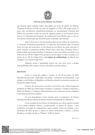 ADVOCACIA-GERAL DA UNIÃO
Página 10 de 20
que fretaram algum daqueles ônibus apreendidos por força da decisão do Ministro
Alexandre de Moraes, do STF, nos autos do Inquérito nº 4.879 – DF (cópia anexa), os
quais estão devidamente identificados/destacados na documentação fornecida pela
ANTT. Esse proceder confere um juízo de segurança quanto ao envolvimento dessas
pessoas no financiamento/transporte de manifestantes para Brasília para os fins do
movimento/manifestação que descambou para as ilicitudes aqui relatadas.
Tem-se, pois, que os réus que fretaram algum desses ônibus, de vontade livre
e consciente, financiaram/participaram ou colaboram decisivamente para ocorrência
desses atos que, por assim dizer, se convolaram em atos ilícitos dos quais, mais que os
danos materiais ao patrimônio público federal objeto desta ação, resultaram danos à
própria ordem democrática brasileira. Cometeram os réus, em essência, atos ilícitos, nos
termos do art. 186 do Código Civil e, portanto, devem reparar os danos causados, nos
termos do art. 927 do Código Civil, e em regime de solidariedade, na linha do que
disciplina o art. 942 do Código Civil.
Flagrante, assim, a legitimidade passiva dos réus, bem como a própria
responsabilidade deles, aspecto este que será melhor analisado adiante.
DOS FATOS
Como se revela fato público e notório, no dia 08 de janeiro de 2023,
indivíduos promoveram a depredação dos prédios - patrimônio da Humanidade – que
abrigam os três Poderes da República, em Brasília, causando incontestáveis prejuízo ao
patrimônio público federal.
Extrai-se dos documentos acostados a esta inicial e das notícias largamente
publicadas na mídia que manifestantes invadiram e ocuparam o Congresso Nacional, o
Palácio do Planalto e o Supremo Tribunal Federal, com a prática de atos de vandalismo
e destruição parcial desses edifícios.
Os atos depredatórios foram iniciados após o rompimento da barreira
formada por policiais militares do Distrito Federal na Esplanada dos Ministérios.
Como resultado do movimento, foi identificado um vultoso prejuízo material
a esses prédios públicos federais, consubstanciado na quebra de objetos e itens
mobiliários, a exemplo de computadores, mesas, cadeiras, vidros das fachadas e até a
danificação de obras de artes e objetos de valores inestimáveis à cultura e à história
Brasileira, a exemplo da obra as “Mulatas”, de Di Cavalcanti.
Num. 1450655846 - Pág. 10
Assinado eletronicamente por: FLAVIO TENORIO CAVALCANTI DE MEDEIROS - 11/01/2023 15:33:28
http://pje1g.trf1.jus.br:80/pje/Processo/ConsultaDocumento/listView.seam?x=23011115115559800001438382575
Número do documento: 23011115115559800001438382575
 