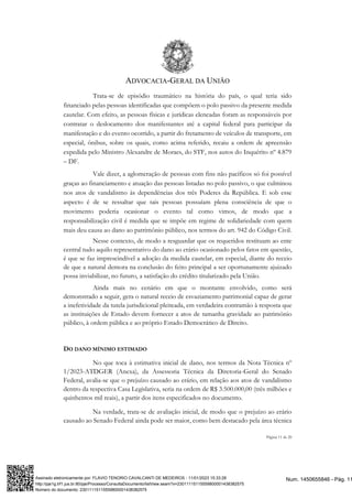 ADVOCACIA-GERAL DA UNIÃO
Página 11 de 20
Trata-se de episódio traumático na história do país, o qual teria sido
financiado pelas pessoas identificadas que compõem o polo passivo da presente medida
cautelar. Com efeito, as pessoas físicas e jurídicas elencadas foram as responsáveis por
contratar o deslocamento dos manifestantes até a capital federal para participar da
manifestação e do evento ocorrido, a partir do fretamento de veículos de transporte, em
especial, ônibus, sobre os quais, como acima referido, recaiu a ordem de apreensão
expedida pelo Ministro Alexandre de Moraes, do STF, nos autos do Inquérito nº 4.879
– DF.
Vale dizer, a aglomeração de pessoas com fins não pacíficos só foi possível
graças ao financiamento e atuação das pessoas listadas no polo passivo, o que culminou
nos atos de vandalismo às dependências dos três Poderes da República. E sob esse
aspecto é de se ressaltar que tais pessoas possuíam plena consciência de que o
movimento poderia ocasionar o evento tal como vimos, de modo que a
responsabilização civil é medida que se impõe em regime de solidariedade com quem
mais deu causa ao dano ao patrimônio público, nos termos do art. 942 do Código Civil.
Nesse contexto, de modo a resguardar que os requeridos restituam ao ente
central tudo aquilo representativo do dano ao erário ocasionado pelos fatos em questão,
é que se faz imprescindível a adoção da medida cautelar, em especial, diante do receio
de que a natural demora na conclusão do feito principal a ser oportunamente ajuizado
possa inviabilizar, no futuro, a satisfação do crédito titularizado pela União.
Ainda mais no cenário em que o montante envolvido, como será
demonstrado a seguir, gera o natural receio de esvaziamento patrimonial capaz de gerar
a inefetividade da tutela jurisdicional pleiteada, em verdadeira contramão à resposta que
as instituições de Estado devem fornecer a atos de tamanha gravidade ao patrimônio
público, à ordem pública e ao próprio Estado Democrático de Direito.
DO DANO MÍNIMO ESTIMADO
No que toca à estimativa inicial de dano, nos termos da Nota Técnica nº
1/2023-ATDGER (Anexa), da Assessoria Técnica da Diretoria-Geral do Senado
Federal, avalia-se que o prejuízo causado ao erário, em relação aos atos de vandalismo
dentro da respectiva Casa Legislativa, seria na ordem de R$ 3.500.000,00 (três milhões e
quinhentos mil reais), a partir dos itens especificados no documento.
Na verdade, trata-se de avaliação inicial, de modo que o prejuízo ao erário
causado ao Senado Federal ainda pode ser maior, como bem destacado pela área técnica
Num. 1450655846 - Pág. 11
Assinado eletronicamente por: FLAVIO TENORIO CAVALCANTI DE MEDEIROS - 11/01/2023 15:33:28
http://pje1g.trf1.jus.br:80/pje/Processo/ConsultaDocumento/listView.seam?x=23011115115559800001438382575
Número do documento: 23011115115559800001438382575
 