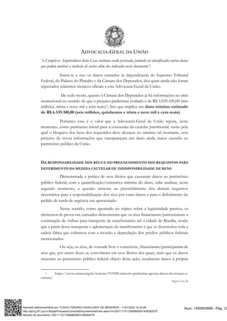 ADVOCACIA-GERAL DA UNIÃO
Página 12 de 20
“o Complexo Arquitetônico desta Casa continua sendo periciado, podendo ser identificados outros danos
que podem motivar a inclusão de custos além dos indicados neste documento”.
Soma-se a isso os danos causados às dependências do Supremo Tribunal
Federal, do Palácio do Planalto e da Câmara dos Deputados, dos quais ainda não foram
repassados relatórios técnicos oficiais a esta Advocacia-Geral da União.
De todo modo, quanto à Câmara dos Deputados já há informações no sítio
institucional no sentido de que o prejuízo preliminar avaliado é de R$ 3.039.100,00 (três
milhões, trinta e nove mil e cem reais)2, fato que implica um dano mínimo estimado
de R$ 6.539.100,00 (seis milhões, quinhentos e trinta e nove mil e cem reais).
Portanto, esse é o valor que a Advocacia-Geral da União reputa, neste
momento, como parâmetro inicial para a concessão da cautelar patrimonial, razão pela
qual o bloqueio dos bens dos requeridos deve alcançar no mínimo tal montante, sem
prejuízo de novas informações que transpareçam um dano ainda maior causado ao
patrimônio público da União.
DA RESPONSABILIDADE DOS RÉUS E DO PREENCHIMENTO DOS REQUISITOS PARA
DEFERIMENTO DA MEDIDA CAUTELAR DE INDISPONIBILIDADE DE BENS
Demonstrada a prática de atos ilícitos que causaram danos ao patrimônio
público federal, com a quantificação/estimativa mínima do dano, cabe analisar, neste
segundo momento, a questão atinente ao preenchimento dos demais requisitos
necessários para a responsabilização dos réus por esses danos e para o deferimento do
pedido de tutela de urgência ora apresentado.
Nesse sentido, como apontado no tópico sobre a legitimidade passiva, os
elementos de prova ora carreados demonstram que os réus financiaram/patrocinaram a
contratação de ônibus para transporte de manifestantes até a cidade de Brasília, sendo
que a partir desse transporte e aglomeração de manifestantes é que se desenrolou toda a
cadeia fática que culminou com a invasão e depredação dos prédios públicos federais
mencionados.
Ou seja, os réus, de vontade livre e consciente, financiaram/participaram de
atos que, por assim dizer, se convolaram em atos ilícitos dos quais, mais que os danos
materiais ao patrimônio público federal objeto desta ação, resultaram danos à própria
2 https://www.camara.leg.br/noticias/933508-relatorio-preliminar-aponta-danos-da-invasao-a-
camara/
Num. 1450655846 - Pág. 12
Assinado eletronicamente por: FLAVIO TENORIO CAVALCANTI DE MEDEIROS - 11/01/2023 15:33:28
http://pje1g.trf1.jus.br:80/pje/Processo/ConsultaDocumento/listView.seam?x=23011115115559800001438382575
Número do documento: 23011115115559800001438382575
 