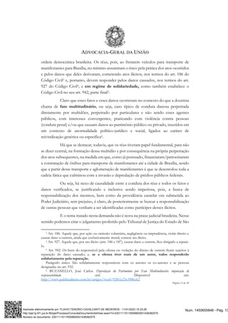 ADVOCACIA-GERAL DA UNIÃO
Página 13 de 20
ordem democrática brasileira. Os réus, pois, ao fretarem veículos para transporte de
manifestantes para Brasília, no mínimo assumiram o risco pela prática dos atos ocorridos
e pelos danos que deles derivaram, cometendo atos ilícitos, nos termos do art. 186 do
Código Civil3 e, portanto, devem responder pelos danos causados, nos termos do art.
927 do Código Civil4, e em regime de solidariedade, como também estabelece o
Código Civil no seu art. 942, parte final5.
Claro que esses fatos e esses danos ocorreram no contexto do que a doutrina
chama de fato multitudinário, ou seja, caso típico de conduta danosa perpetrada
diretamente por multidões, perpetrado por particulares e não sendo esses agentes
públicos, com interesses convergentes, praticando com violência contra pessoas
(conduta penal) e/ou que causam danos ao patrimônio público ou privado, inseridos em
um contexto de anormalidade político-jurídico e social, ligados ao caráter de
reivindicação genérica ou específica6.
Há que se destacar, todavia, que os réus tiveram papel fundamental, para não
se dizer central, na formação dessa multidão e por consequência na própria perpetração
dos atos subsequentes, na medida em que, como já pontuado, financiaram/patrocinaram
a contratação de ônibus para transporte de manifestantes até a cidade de Brasília, sendo
que a partir desse transporte e aglomeração de manifestantes é que se desenrolou toda a
cadeia fática que culminou com a invasão e depredação de prédios públicos federais.
Ou seja, há nexo de causalidade entre a conduta dos réus e todos os fatos e
danos verificados, se justificando e inclusive sendo imperiosa, pois, a busca de
responsabilização dos mesmos, bem como da providência cautelar ora submetida ao
Poder Judiciário, sem prejuízo, é claro, de posteriormente se buscar a responsabilização
de outras pessoas que venham a ser identificadas como partícipes desses ilícitos.
E o tema tratado nesta demanda não é nova na praxe judicial brasileira. Nesse
sentido podemos citar o julgamento proferido pelo Tribunal de Justiça do Estado de São
3 Art. 186. Aquele que, por ação ou omissão voluntária, negligência ou imprudência, violar direito e
causar dano a outrem, ainda que exclusivamente moral, comete ato ilícito.
4 Art. 927. Aquele que, por ato ilícito (arts. 186 e 187), causar dano a outrem, fica obrigado a repará-
lo.
5 Art. 942. Os bens do responsável pela ofensa ou violação do direito de outrem ficam sujeitos à
reparação do dano causado; e, se a ofensa tiver mais de um autor, todos responderão
solidariamente pela reparação.
Parágrafo único. São solidariamente responsáveis com os autores os co-autores e as pessoas
designadas no art. 932.
6 BUZANELLO, José Carlos. Depredação do Patrimônio por Fato Multitudinário: imputação de
responsabilidade civil. Disponível em:
http://www.publicadireito.com.br/artigos/?cod=92f61e23e398bc62.
Num. 1450655846 - Pág. 13
Assinado eletronicamente por: FLAVIO TENORIO CAVALCANTI DE MEDEIROS - 11/01/2023 15:33:28
http://pje1g.trf1.jus.br:80/pje/Processo/ConsultaDocumento/listView.seam?x=23011115115559800001438382575
Número do documento: 23011115115559800001438382575
 
