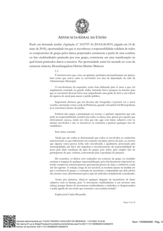 ADVOCACIA-GERAL DA UNIÃO
Página 14 de 20
Paulo em demanda similar (Apelação nº 1015707-41.2014.8.26.0053, julgada em 14 de
maio de 2018), oportunidade em que se reconheceu a responsabilidade solidária de todos
os componentes de grupo pelos danos perpetrados justamente a partir de uma conduta
ou fato multitudinário praticado por esse grupo, consistente em uma manifestação na
qual foram praticados danos a terceiros. Na oportunidade assim foi anotado no voto da
eminente relatora, Desembargadora Heloísa Martins Mimessi:
[...]
É incontroverso que o réu, ora apelante, participou da manifestação em apreço,
bem como que esteve entre os envolvidos nos atos de depredação da sede da
Administração Municipal.
O envolvimento do requerido, como bem delineado pelo d. juízo a quo, foi
amplamente noticiado na grande mídia, bastando breve pesquisa na internet para
que se encontrem diversas fotos suas empunhando uma grade de ferro e um coletor
de cigarros de metal para atacar o prédio público.
Importante destacar que em diversas das fotografias é possível ver o autor
sozinho, atentando contra a sede da Prefeitura, quando a Guarda Civil Metropolitana
já se encontrava dentro do prédio.
Embora não negue a participação no evento, o apelante argumenta que não
pode ser responsabilizado sozinho por todos os danos, mas apenas por aqueles que
efetivamente causou, tendo em vista que não agiu com liame subjetivo com os
demais envolvidos e não os incentivou ou estimulou a praticar quaisquer atos de
vandalismo.
Sem razão, contudo.
Ainda que não tenha se demonstrado que todos os envolvidos se conheciam
anteriormente ou que elaboraram em conjunto um plano prévio de ação, ou mesmo
que alguma outra pessoa tenha sido reconhecida e igualmente processada pela
municipalidade, tais fatos não impedem o reconhecimento da responsabilidade do
autor pelo dano resultante da ação do grupo, pois todos, pelo simples fato de
participarem da ação violenta, concorreram para a produção do prejuízo.
Do contrário, os ilícitos civis realizados em contexto de grupo ou multidão
estariam à margem de qualquer responsabilização, pois absolutamente impossível ao
lesado comprovar minuciosamente qual parcela precisa do dano é atribuível a cada
um dos agentes. A solução, longe de ser razoável, se revelaria injusta na medida em
que a existência do grupo e a sensação de anonimato e impunidade que dele advém
são, muitas vezes, determinantes para a ação do indivíduo isoladamente considerado.
Assim, por primeiro, afasta-se qualquer alegação da inexistência de liame
subjetivo com os demais, pois “o movimento multitudinário é um monstro sem
cabeça, porque dentro do movimento multitudinário o indivíduo se despersonaliza
e acaba agindo de um modo que contraria a sua conduta isolada”.
Explica José Carlos Buzanello:
Num. 1450655846 - Pág. 14
Assinado eletronicamente por: FLAVIO TENORIO CAVALCANTI DE MEDEIROS - 11/01/2023 15:33:28
http://pje1g.trf1.jus.br:80/pje/Processo/ConsultaDocumento/listView.seam?x=23011115115559800001438382575
Número do documento: 23011115115559800001438382575
 