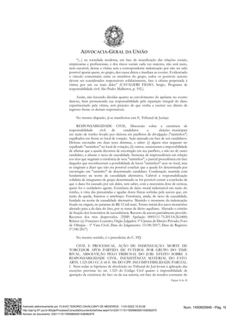 ADVOCACIA-GERAL DA UNIÃO
Página 16 de 20
“(...) na sociedade moderna, em face da massificação das relações sociais,
empresarias e profissionais, e dos riscos sociais cada vez maiores, não será justo,
nem razoável, deixar a vítima sem a correspondente indenização por não ter sido
possível apurar quem, no grupo, deu causa direta e imediata ao evento. Evidenciado
o vínculo comunitário entre os membros do grupo, todos os possíveis autores
devem ser considerados responsáveis solidariamente, face à ofensa perpetrada à
vítima por um ou mais deles” (CAVALIERI FILHO, Sergio. Programa de
responsabilidade civil. São Paulo: Malheiros, p. 192.).
Assim, não havendo dúvidas quanto ao envolvimento do apelante no evento
danoso, bem pronunciada sua responsabilidade pela reparação integral do dano
experimentado pela vítima, sem prejuízo de que venha a exercer seu direito de
regresso frente os demais responsáveis.
No mesmo diapasão, já se manifestou este E. Tribunal de Justiça:
RESPONSABILIDADE CIVIL. Discussão sobre a existência de
responsabilidade civil de candidatos a eleições municipais
em razão de tombo levado por eleitora em panfletos de divulgação ("santinhos")
espalhados em frente ao local de votação. Ação ajuizada em face de seis candidatos.
Defesas escoradas em duas teses distintas, a saber: (i) alguns réus negaram ter
espalhado "santinhos" no local de votação; (ii) outros, sustentaram a impossibilidade
de afirmar que a queda decorreu de escorregão em seu panfleto, e não no de outro
candidato, a afastar o nexo de causalidade. Sentença de improcedência em relação
aos réus que negaram a existência de seus "santinhos", e parcial procedência em face
daqueles que reconheceram a possibilidade de haver "santinhos" seus no local, mas
se cingiram a dizer que não era possível concluir que a queda foi determinada por
escorregão em "santinho" de determinado candidato. Condenação mantida com
fundamento na teoria da causalidade alternativa. Cabível a responsabilização
solidária de integrantes de grupo determinado se for possível extrair a conclusão de
que o dano foi causado por um deles, sem saber, com a necessária dose de certeza,
quem foi o verdadeiro agente. Existência de dano moral indenizável em razão do
tombo, à vista das presumidas e agudas dores físicas sofridas pela autora que, em
razão da queda, fraturou o antebraço. Existência, ainda, de nexo de causalidade,
fundada na teoria da causalidade alternativa. Mantido o montante da indenização
fixado na origem, no patamar de R$ 12 mil reais. Termo inicial dos juros moratórios
alterado para a da data do fato, por se tratar de ilícito aquiliano. Alterado o critério
de fixação dos honorários de sucumbência. Recurso da autora parcialmente provido.
Recursos dos réus desprovidos. (TJSP; Apelação 0005111-75.2013.8.26.0400;
Relator (a): Francisco Loureiro; Órgão Julgador: 1ª Câmara de Direito Privado; Foro
de Olímpia - 1ª Vara Cível; Data do Julgamento: 15/08/2017; Data de Registro:
17/08/2017)
No mesmo sentido, é o precedente do C. STJ:
CIVIL E PROCESSUAL. AÇÃO DE INDENIZAÇÃO. MORTE DE
TORCEDOR APÓS PARTIDA DE FUTEBOL POR GRUPO DO TIME
RIVAL. ABSOLVIÇÃO PELO TRIBUNAL DO JURI. EFEITO SOBRE A
RESPONSABILIDADE CIVIL. INEXISTÊNCIA MATERIAL DO FATO.
ARTS. 1.525 DO CC E 66 E 386 DO CPP. INCOMPATIBILIDADE PARCIAL.
I. Nem todas as hipóteses de absolvição no Tribunal do Juri levam à aplicação das
exceções previstas no art. 1.525 do Código Civil quanto à impossibilidade de
apuração da existência do fato ou da sua autoria, em face da ressalva constante do
Num. 1450655846 - Pág. 16
Assinado eletronicamente por: FLAVIO TENORIO CAVALCANTI DE MEDEIROS - 11/01/2023 15:33:28
http://pje1g.trf1.jus.br:80/pje/Processo/ConsultaDocumento/listView.seam?x=23011115115559800001438382575
Número do documento: 23011115115559800001438382575
 