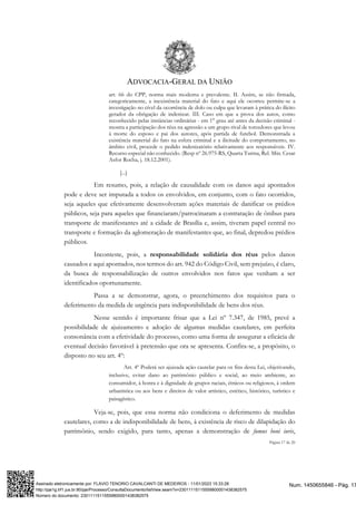 ADVOCACIA-GERAL DA UNIÃO
Página 17 de 20
art. 66 do CPP, norma mais moderna e prevalente. II. Assim, se não firmada,
categoricamente, a inexistência material do fato e aqui ele ocorreu permite-se a
investigação no cível da ocorrência de dolo ou culpa que levaram à prática do ilícito
gerador da obrigação de indenizar. III. Caso em que a prova dos autos, como
reconhecido pelas instâncias ordinárias - em 1° grau até antes da decisão criminal -
mostra a participação dos réus na agressão a um grupo rival de torcedores que levou
à morte do esposo e pai dos autores, após partida de futebol. Demonstrada a
existência material do fato na esfera criminal e a ilicitude do comportamento, no
âmbito civil, procede o pedido indenizatório relativamente aos responsáveis. IV.
Recurso especial não conhecido. (Resp nº 26.975-RS, Quarta Turma, Rel. Min. Cesar
Asfor Rocha, j. 18.12.2001).
[...]
Em resumo, pois, a relação de causalidade com os danos aqui apontados
pode e deve ser imputada a todos os envolvidos, em conjunto, com o fato ocorridos,
seja aqueles que efetivamente desenvolveram ações materiais de danificar os prédios
públicos, seja para aqueles que financiaram/patrocinaram a contratação de ônibus para
transporte de manifestantes até a cidade de Brasília e, assim, tiveram papel central no
transporte e formação da aglomeração de manifestantes que, ao final, depredou prédios
públicos.
Inconteste, pois, a responsabilidade solidária dos réus pelos danos
causados e aqui apontados, nos termos do art. 942 do Código Civil, sem prejuízo, é claro,
da busca de responsabilização de outros envolvidos nos fatos que venham a ser
identificados oportunamente.
Passa a se demonstrar, agora, o preenchimento dos requisitos para o
deferimento da medida de urgência para indisponibilidade de bens dos réus.
Nesse sentido é importante frisar que a Lei nº 7.347, de 1985, prevê a
possibilidade de ajuizamento e adoção de algumas medidas cautelares, em perfeita
consonância com a efetividade do processo, como uma forma de assegurar a eficácia de
eventual decisão favorável à pretensão que ora se apresenta. Confira-se, a propósito, o
disposto no seu art. 4º:
Art. 4º Poderá ser ajuizada ação cautelar para os fins desta Lei, objetivando,
inclusive, evitar dano ao patrimônio público e social, ao meio ambiente, ao
consumidor, à honra e à dignidade de grupos raciais, étnicos ou religiosos, à ordem
urbanística ou aos bens e direitos de valor artístico, estético, histórico, turístico e
paisagístico.
Veja-se, pois, que essa norma não condiciona o deferimento de medidas
cautelares, como a de indisponibilidade de bens, à existência de risco de dilapidação do
patrimônio, sendo exigido, para tanto, apenas a demonstração de fumus boni iuris,
Num. 1450655846 - Pág. 17
Assinado eletronicamente por: FLAVIO TENORIO CAVALCANTI DE MEDEIROS - 11/01/2023 15:33:28
http://pje1g.trf1.jus.br:80/pje/Processo/ConsultaDocumento/listView.seam?x=23011115115559800001438382575
Número do documento: 23011115115559800001438382575
 