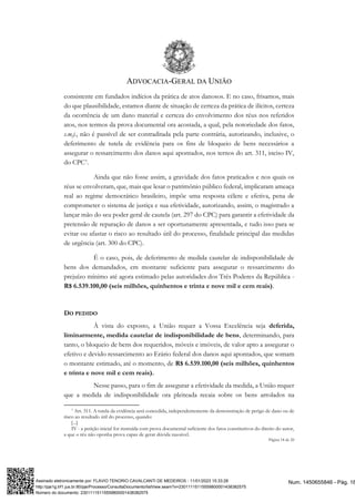 ADVOCACIA-GERAL DA UNIÃO
Página 18 de 20
consistente em fundados indícios da prática de atos danosos. E no caso, frisamos, mais
do que plausibilidade, estamos diante de situação de certeza da prática de ilícitos, certeza
da ocorrência de um dano material e certeza do envolvimento dos réus nos referidos
atos, nos termos da prova documental ora acostada, a qual, pela notoriedade dos fatos,
s.m.j., não é passível de ser contraditada pela parte contrária, autorizando, inclusive, o
deferimento de tutela de evidência para os fins de bloqueio de bens necessários a
assegurar o ressarcimento dos danos aqui apontados, nos ternos do art. 311, inciso IV,
do CPC7.
Ainda que não fosse assim, a gravidade dos fatos praticados e nos quais os
réus se envolveram, que, mais que lesar o patrimônio público federal, implicaram ameaça
real ao regime democrático brasileiro, impõe uma resposta célere e efetiva, pena de
comprometer o sistema de justiça e sua efetividade, autorizando, assim, o magistrado a
lançar mão do seu poder geral de cautela (art. 297 do CPC) para garantir a efetividade da
pretensão de reparação de danos a ser oportunamente apresentada, e tudo isso para se
evitar ou afastar o risco ao resultado útil do processo, finalidade principal das medidas
de urgência (art. 300 do CPC).
É o caso, pois, de deferimento de medida cautelar de indisponibilidade de
bens dos demandados, em montante suficiente para assegurar o ressarcimento do
prejuízo mínimo até agora estimado pelas autoridades dos Três Poderes da República -
R$ 6.539.100,00 (seis milhões, quinhentos e trinta e nove mil e cem reais).
DO PEDIDO
À vista do exposto, a União requer a Vossa Excelência seja deferida,
liminarmente, medida cautelar de indisponibilidade de bens, determinando, para
tanto, o bloqueio de bens dos requeridos, móveis e imóveis, de valor apto a assegurar o
efetivo e devido ressarcimento ao Erário federal dos danos aqui apontados, que somam
o montante estimado, até o momento, de R$ 6.539.100,00 (seis milhões, quinhentos
e trinta e nove mil e cem reais).
Nesse passo, para o fim de assegurar a efetividade da medida, a União requer
que a medida de indisponibilidade ora pleiteada recaia sobre os bens arrolados na
7 Art. 311. A tutela da evidência será concedida, independentemente da demonstração de perigo de dano ou de
risco ao resultado útil do processo, quando:
[...]
IV - a petição inicial for instruída com prova documental suficiente dos fatos constitutivos do direito do autor,
a que o réu não oponha prova capaz de gerar dúvida razoável.
Num. 1450655846 - Pág. 18
Assinado eletronicamente por: FLAVIO TENORIO CAVALCANTI DE MEDEIROS - 11/01/2023 15:33:28
http://pje1g.trf1.jus.br:80/pje/Processo/ConsultaDocumento/listView.seam?x=23011115115559800001438382575
Número do documento: 23011115115559800001438382575
 