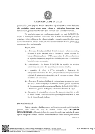 ADVOCACIA-GERAL DA UNIÃO
Página 19 de 20
planilha anexa, sem prejuízo de que tal medida seja estendida a outros bens ora
não arrolados, assim como sobre valores e aplicações financeiras dos
demandados, que sejam suficientes para ressarcir todo o valor malversado.
Na sequência, requer seja expedida determinação, por meio do SISBAJUD,
a todas as instituições financeiras sediadas no País, de forma automatizada, para que
procedam à indisponibilização dos valores creditados à conta dos requeridos, bem como
dos valores mantidos, em seus nomes, em fundos de investimento de todo gênero, até o
montante do dano aqui apontado.
Requer, ainda:
a. a decretação de indisponibilidade de imóveis rurais e urbanos dos réus,
incluídos os acima referidos, com o cadastro na Central Nacional de
Indisponibilidade de Bens – CNIB, e a expedição de ofício aos Cartórios
de Registros competentes, requisitando informações sobre a existência de
bens imóveis em nome deles;
b. a determinação, via Sistema RENAJUD, da restrição de veículos
automotores em nomes dos réus, incluídos os acima listados;
c. a expedição de ofício à CVM, noticiando a decretação de
indisponibilidade de bens dos Réus, e requisitando informações acerca da
existência de ações, quotas de capital social de empresas ou outros valores
mobiliários em nome deles;
d. a decretação de indisponibilidade de embarcações e aeronaves em nome
dos réus, a partir da expedição de Ofício à Marinha, gestora do Sistema
de Gerenciamento de Embarcações da Marinha do Brasil (SISGEMB), e
à Aeronáutica, gestora do Registro Aeronáutico Brasileiro (RAB); e
e. A apreensão de armas de fogo em nome dos réus, com o depósito na sede
da Polícia Federal, e efetivação de alteração do registro no SINARM, para
fins de futura alienação judicial.
DOS PEDIDOS FINAIS
Ante o exposto, a União requer o recebimento, autuação e distribuição da
presente, bem como em sede de medida cautelar seja DEFERIDO
LIMINARMENTE o bloqueio de bens dos requeridos, móveis e imóveis, de valor
apto a assegurar o efetivo e devido ressarcimento ao erário federal pelos danos
Num. 1450655846 - Pág. 19
Assinado eletronicamente por: FLAVIO TENORIO CAVALCANTI DE MEDEIROS - 11/01/2023 15:33:28
http://pje1g.trf1.jus.br:80/pje/Processo/ConsultaDocumento/listView.seam?x=23011115115559800001438382575
Número do documento: 23011115115559800001438382575
 