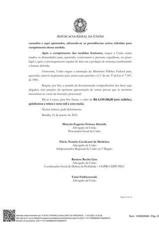 ADVOCACIA-GERAL DA UNIÃO
Página 20 de 20
causados e aqui apontados, adotando-se as providências acima referidas para
cumprimento dessa medida.
Após o cumprimento das medidas liminares, requer a União sejam
citados os demandados para, querendo, contestarem o presente expediente, no prazo
legal e, após, o prosseguimento regular do feito até a prolação de sentença confirmando
a liminar deferida.
Outrossim, União requer a intimação do Ministério Público Federal para,
querendo, intervir na presente ação, assim como permite o § 1º do art. 5º da Lei nº 7.347,
de 1985.
Requer, por fim, a juntada da documentação comprobatória dos fatos aqui
alegados, sem prejuízo da oportuna apresentação de outras provas que se mostrem
necessárias no curso da instrução processual.
Dá-se à causa, para fins fiscais, o valor de R$ 6.539.100,00 (seis milhões,
quinhentos e trinta e nove mil e cem reais).
Nesses termos, pede deferimento.
Brasília, 11 de janeiro de 2023.
Marcelo Eugenio Feitosa Almeida
Advogado da União
Procurador-Geral da União
Flávio Tenório Cavalcanti de Medeiros
Advogado da União
Subprocurador-Regional da União na 1ª Região
Raniere Rocha Lins
Advogado da União
Coordenador-Geral de Defesa da Probidade – CGPRO/DPP/PGU
Vanir Fridriczewski
Advogado da União
Num. 1450655846 - Pág. 20
Assinado eletronicamente por: FLAVIO TENORIO CAVALCANTI DE MEDEIROS - 11/01/2023 15:33:28
http://pje1g.trf1.jus.br:80/pje/Processo/ConsultaDocumento/listView.seam?x=23011115115559800001438382575
Número do documento: 23011115115559800001438382575
 