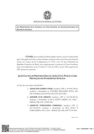ADVOCACIA-GERAL DA UNIÃO
Página 1 de 20
AO MERITÍSSIMO JUIZ FEDERAL DA VARA FEDERAL DA SEÇÃO JUDICIÁRIA DO
DISTRITO FEDERAL
A UNIÃO, pessoa jurídica de direito público interno, neste ato representada
pelos Advogados da União ao final assinados, membros efetivos da Advocacia-Geral da
União, nos termos da Lei Complementar nº 73/93 e art. 131 da Constituição da
República Federativa do Brasil, vem respeitosamente à presença de Vossa Excelência
para, com fundamento no art. 4º da Lei nº 7.347, de 1985, e no art. 300 e seguintes do
CPC, promover a presente
AÇÃO CAUTELAR PREPARATÓRIA DE AÇÃO CIVIL PÚBLICA PARA
PROTEÇÃO DO PATRIMÔNIO PÚBLICO
em face dos réus abaixo identificados:
1. ADAILTON GOMES VIDAL, brasileiro, CPF nº 412.005.738-03,
residente e domiciliado na AVENIDA BELISARIO PENA, 386,
VILA MARIA, SAO PAULO/SP, CEP: 02133-000;
2. ADEMIR LUIS GRAEFF, brasileiro, CPF nº 015.341.049-33,
residente e domiciliado na RUA SANTO CRISTO 44, CASA -
MISSAL/PR, CEP - 85.890-000;
3. ADOILTO FERNANDES CORONEL, brasileiro, CPF nº
607.765.441-87, residente e domiciliado na RUA JOAO P
FERNANDES, 3011, CASA - MARACAJU/MS, CEP 79.150-000;
Num. 1450655846 - Pág. 1
Assinado eletronicamente por: FLAVIO TENORIO CAVALCANTI DE MEDEIROS - 11/01/2023 15:33:28
http://pje1g.trf1.jus.br:80/pje/Processo/ConsultaDocumento/listView.seam?x=23011115115559800001438382575
Número do documento: 23011115115559800001438382575
 
