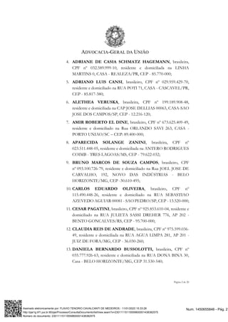 ADVOCACIA-GERAL DA UNIÃO
Página 2 de 20
4. ADRIANE DE CASIA SCHMATZ HAGEMANN, brasileira,
CPF nº 032.589.999-10, residente e domiciliada na LINHA
MARTINS 0, CASA - REALEZA/PR, CEP - 85.770-000;
5. ADRIANO LUIS CANSI, brasileiro, CPF nº 029.959.429-70,
residente e domiciliado na RUA POTI 71, CASA - CASCAVEL/PR,
CEP - 85.817-380;
6. ALETHEA VERUSKA, brasileira, CPF nº 199.189.908-48,
residente e domiciliada na CAP JOSE DELLIAS 00063, CASA-SAO
JOSE DOS CAMPOS/SP, CEP - 12.216-120;
7. AMIR ROBERTO EL DINE, brasileiro, CPF nº 673.625.409-49,
residente e domiciliado na Rua ORLANDO SAVI 263, CASA -
PORTO UNIAO/SC – CEP: 89.400-000;
8. APARECIDA SOLANGE ZANINI, brasileira, CPF nº
023.511.448-05, residente e domiciliada na ANTERO RODRIGUES
COIMB - TRES LAGOAS/MS, CEP - 79.622-032;
9. BRUNO MARCOS DE SOUZA CAMPOS, brasileiro, CPF
nº 093.100.726-79, residente e domiciliado na Rua JOEL JOSE DE
CARVALHO, 192, NOVO DAS INDÚSTRIAS - BELO
HORIZONTE/MG, CEP -30.610-495;
10. CARLOS EDUARDO OLIVEIRA, brasileiro, CPF nº
115.490.448-26, residente e domiciliado na RUA SEBASTIAO
AZEVEDO AGUIAR 00081 - SAO PEDRO/SP, CEP - 13.520-000;
11. CESAR PAGATINI, brasileiro, CPF nº 925.853.610-04, residente e
domiciliado na RUA JULIETA SASSI DREHER 776, AP 202 -
BENTO GONCALVES/RS, CEP - 95.700-000;
12. CLAUDIA REIS DE ANDRADE, brasileira, CPF nº 975.599.036-
49, residente e domiciliada na RUA AGUA LIMPA 281, AP 201 -
JUIZ DE FORA/MG, CEP - 36.030-260;
13. DANIELA BERNARDO BUSSOLOTTI, brasileira, CPF nº
035.777.926-63, residente e domiciliada na RUA DONA BINA 30,
Casa - BELO HORIZONTE/MG, CEP 31.530-540;
Num. 1450655846 - Pág. 2
Assinado eletronicamente por: FLAVIO TENORIO CAVALCANTI DE MEDEIROS - 11/01/2023 15:33:28
http://pje1g.trf1.jus.br:80/pje/Processo/ConsultaDocumento/listView.seam?x=23011115115559800001438382575
Número do documento: 23011115115559800001438382575
 