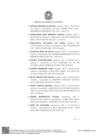 ADVOCACIA-GERAL DA UNIÃO
Página 3 de 20
14. DYEGO PRIMOLAN ROCHA, brasileiro, CPF nº 356.109.428-
70, residente e domiciliado na R LUIZ ANDRE 00799, CASA -
PRESIDENTE PRUDENTE/SP, CEP - 19.067-370;
15. FERNANDO JOSE RIBEIRO CASACA, brasileiro, CPF nº
000.065.358-60, residente e domiciliado na R JOAO RAMALHO
00853 - SAO VICENTE/SP, CEP - 11.310-050;
16. FRANCIELY SULAMITA DE FARIA, brasileira, CPF
nº 076.480.296-85, residente e domiciliada na Rua SACRAMENTO
1059 - NOVA PONTE/MG, CEP 38.160-000;
17. GENIVAL JOSE DA SILVA, brasileiro, CPF nº 533.444.488-20,
residente e domiciliado na RUA PEDRO BARBIERI 09003, CH 183-
RIBEIRAO PRETO/SP, CEP - 14.093-210;
18. HILMA SCHUMACHER, brasileira, CPF nº 968.002.759-72,
residente e domiciliada na RUA SAMBAIBA, 24, AP 204,
GUARANI, BELO HORIZONTE/MG, CEP: 31840-010;
19. JASSON FERREIRA LIMA, brasileiro, CPF nº 526.651.276-87,
residente e domiciliado na RUA DO CAMPO, 178, ALTO DO
ACUDE, PARACATU/MG, CEP: 38600-000;
20. JEAN FRANCO DE SOUZA, brasileiro, CPF nº 214.621.928-90,
residente e domiciliado na RODOVIA ANTONIO VIZOTO,
00575, MIRASSOL/SP, CEP 15.130-000;
21. JOAO CARLOS BALDAN, brasileiro, CPF nº 169.858.598-52,
residente e domiciliado na ROD DECIO CUSTODIO DA SILVA
00001, CH STA ISABEL KM700-SAO JOSE DO RIO PRETO/SP,
CEP - 15.048-000;
22. JORGE RODRIGUES CUNHA, brasileiro(a), CPF nº
304.851.458-98, residente e domiciliado(a) na BRO BOA VISTA,
00005, MATADOURO - PILAR DO SUL/SP, CEP 18.185-000;
23. JOSE DE OLIVEIRA, brasileiro(a), CPF nº 691.367.428-72,
residente e domiciliado(a) na RUA JEQUITIBA, 00442 - BOM
JESUS DOS PERDOES/SP, CEP 12.955-000;
Num. 1450655846 - Pág. 3
Assinado eletronicamente por: FLAVIO TENORIO CAVALCANTI DE MEDEIROS - 11/01/2023 15:33:28
http://pje1g.trf1.jus.br:80/pje/Processo/ConsultaDocumento/listView.seam?x=23011115115559800001438382575
Número do documento: 23011115115559800001438382575
 
