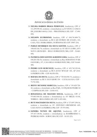 ADVOCACIA-GERAL DA UNIÃO
Página 5 de 20
35. NELMA BARROS BRAGA PEROVANI, brasileiro(a), CPF nº
111.299.098-40, residente e domiciliado(a) na R VINTE E CINCO
DE JANEIRO 00018, CASA - PIRATININGA/SP, CEP - 17.490-
000;
36. NELSON EUFROSINO, brasileiro, CPF nº 004.741.808-75,
residente e domiciliado na RUA QUATORZE DE JULHO, 105,
CASA, VILA MARGARIDA, OURINHOS/SP, CEP: 19907-210;
37. PABLO HENRIQUE DA SILVA SANTOS, brasileiro, CPF nº
108.043.166-78, residente e domiciliado na AV SILVA LOBO, 2475
NOVA GRANADA - BELO HORIZONTE/MG, CEP - 30.460-
000;
38. PATRICIA DOS SANTOS ALBERTO LIMA, brasileira, CPF nº
058.201.926-56, residente e domiciliada na Rua SEBASTIAO P DE
OLIVEIRA, 197, CASA-BELO HORIZONTE/MG, CEP 30.668-
480;
39. PEDRO LUIS KURUNCZI, brasileiro, CPF nº 455.742.359-00,
residente e domiciliado na RUA JOAO WYCLIF 185, AP 2104-
LONDRINA/PR – CEP: 86.050-450;
40. RAFAEL DA SILVA, brasileiro, CPF nº 729.504.981-91, residente e
domiciliado na RUA SALVADOR 530 - CATALAO/GO, CEP -
75.701-000;
41. RIENY MUNHOZ MARCULA, brasileiro, CPF nº 391.829.728-
42, residente e domiciliado na Rua PAJE, 110 PQ DOM PEDRO II
- CAMPINAS/SP, CEP - 13.056-413;
42. ROSANGELA DE MACEDO SOUZA, brasileiro(a), CPF nº
974.863.458-20, residente e domiciliado(a) na AV TREZE 01104,
TERREO - RIOLANDIA/SP, CEP 15.495-000;
43. RUTI MACHADO DA SILVA, brasileira, CPF nº 273.897.298-56,
residente e domiciliada na AV ANTONIO GRENDENE 609,
CASA-NOVA LONDRINA/PR, CEP - 87.970-000;
44. SANDRA NUNES DE AQUINO, brasileiro(a), CPF nº
197.417.138-86, residente e domiciliado(a) na RAMBROSINO L
PEDROSO 00094 - SOROCABA/SP, CEP - 18.103-323;
Num. 1450655846 - Pág. 5
Assinado eletronicamente por: FLAVIO TENORIO CAVALCANTI DE MEDEIROS - 11/01/2023 15:33:28
http://pje1g.trf1.jus.br:80/pje/Processo/ConsultaDocumento/listView.seam?x=23011115115559800001438382575
Número do documento: 23011115115559800001438382575
 