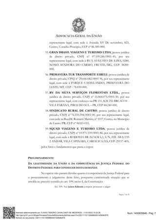 ADVOCACIA-GERAL DA UNIÃO
Página 7 de 20
representante legal, com sede à Avenida XV De novembro, 823,
Centro, Cornélio Procópio, CEP nº 86.300-000;
55. GRAN BRASIL VIAGENS E TURISMO LTDA, pessoa jurídica
de direito privado, CNPJ nº 07.109.246/0001-45, por seu
representante legal, com sede à RUA AUGUSTO DE LIMA, 0280,
NOSSA SENHORA DO CARMO, FRUTAL/MG, CEP: 38200-
000;
56. PRIMAVERA TUR TRANSPORTE EIRELI, pessoa jurídica de
direito privada, CPNJ nº 29.646.682/0001-96, por seu representante
legal, com sede à PARQUE CASTELANDIA, PRIMAVERA DO
LESTE/MT, CEP - 78.850-000;
57. RV DA SILVA SERVIÇOS FLORESTAIS LTDA., pessoa
jurídica de direito privado, CNPJ nº 16.864.075/0001-50, por seu
representante legal, com endereço na PR 151, KM 256 BRCAO 01 -
VILA PARANA, PIRAI DO SUL – PR, CEP 84.240-000;
58. SINDICATO RURAL DE CASTRO, pessoa jurídica de direito
privado, CNPJ nº 76.110.394/0001-00, por seu representante legal,
com sede na Rua Dr. Romário Martins, nº 1017, Centro, no Município
de Castro/PR, CEP nº 84165-010,
59. SQUAD VIAGENS E TURISMO LTDA, pessoa jurídica de
direito privado, CNPJ nº 03.971.539/0001-86, por seu representante
legal, com sede à RODOVIA BR 262 KM 6,3, S/N, ED. AB S/235
2 ANDAR, VILA CAPIXABA, CARIACICA/ES, CEP: 29157-405;
pelos fatos e fundamentos que passa a expor:
PRELIMINARMENTE
DA LEGITIMIDADE DA UNIÃO E DA COMPETÊNCIA DA JUSTIÇA FEDERAL DO
DISTRITO FEDERAL PARA CONHECER DESTA DEMANDA
Na espécie não pairam dúvidas quanto à competência da Justiça Federal para
o processamento e julgamento deste feito, porquanto caracterizada situação que se
amolda ao preceito contido no art. 109, inciso I, da Constituição:
Art. 109. Aos juízes federais compete processar e julgar:
Num. 1450655846 - Pág. 7
Assinado eletronicamente por: FLAVIO TENORIO CAVALCANTI DE MEDEIROS - 11/01/2023 15:33:28
http://pje1g.trf1.jus.br:80/pje/Processo/ConsultaDocumento/listView.seam?x=23011115115559800001438382575
Número do documento: 23011115115559800001438382575
 