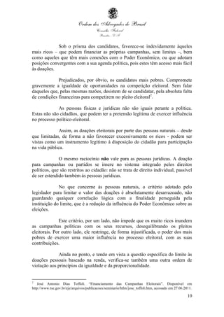 10
Sob o prisma dos candidatos, favorece-se indevidamente àqueles
mais ricos – que podem financiar as próprias campanhas, sem limites –, bem
como aqueles que têm mais conexões com o Poder Econômico, ou que adotam
posições convergentes com a sua agenda política, pois estes têm acesso mais fácil
às doações.
Prejudicados, por óbvio, os candidatos mais pobres. Compromete
gravemente a igualdade de oportunidades na competição eleitoral. Sem falar
daqueles que, pelas mesmas razões, desistem de se candidatar, pela absoluta falta
de condições financeiras para competirem no pleito eleitoral2
.
As pessoas físicas e jurídicas não são iguais perante a política.
Estas não são cidadãos, que podem ter a pretensão legítima de exercer influência
no processo político-eleitoral.
Assim, as doações eleitorais por parte das pessoas naturais – desde
que limitadas, de forma a não favorecer excessivamente os ricos - podem ser
vistas como um instrumento legítimo à disposição do cidadão para participação
na vida pública.
O mesmo raciocínio não vale para as pessoas jurídicas. A doação
para campanhas ou partidos se insere no sistema integrado pelos direitos
políticos, que são restritos ao cidadão: não se trata de direito individual, passível
de ser estendido também às pessoas jurídicas.
No que concerne às pessoas naturais, o critério adotado pelo
legislador para limitar o valor das doações é absolutamente desarrazoado, não
guardando qualquer correlação lógica com a finalidade perseguida pela
instituição do limite, que é a redução da influência do Poder Econômico sobre as
eleições.
Este critério, por um lado, não impede que os muito ricos inundem
as campanhas políticas com os seus recursos, desequilibrando os pleitos
eleitorais. Por outro lado, ele restringe, de forma injustificada, o poder dos mais
pobres de exercer uma maior influência no processo eleitoral, com as suas
contribuições.
Ainda no ponto, e tendo em vista a questão específica do limite às
doações pessoais baseado na renda, verifica-se também uma outra ordem de
violação aos princípios da igualdade e da proporcionalidade.
2
José Antonio Dias Toffoli. “Financiamento das Campanhas Eleitorais”. Disponível em
http://www.tse.gov.br/eje/arquivos/publicacoes/seminario/htlm/jose_toffoli.htm, acessado em 27.06.2011.
 