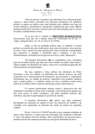 11
Além de permitir, na prática, que indivíduos ricos efetuem doações
vultosas e, dessa forma, convertam seus interesses econômicos em influência
política, as regras em análise criam uma distinção entre cidadãos com base em
critério arbitrário e injustificável, considerado o ambiente de que se trata. Não há
qualquer justificativa racional e aceitável para esta discriminação, que se reveste
de caráter verdadeiramente odioso.
Já no que toca à violação ao PRINCÍPIO DEMOCRÁTICO,
desnecessário dizer que ele é espinha dorsal da Constituição de 88 (art. 1º,
‘caput’, parágrafo único, art. 14, art. 60,§ 4º, II, CF/88).
Então, se não há igualdade política entre os cidadãos o sistema
político se constitui não como democracia, mas como aristocracia, como governo
de elites. Com a captura da esfera política pela esfera econômica a desigualdade
que caracteriza a segunda é transferida para a primeira, o que leva,
tendencialmente, à formação de um governo dos ricos, a uma “plutocracia”.
Tal princípio democrático não se compatibiliza com a disciplina
legal da atividade política que tenha por efeito atribuir um poder muito maior a
alguns cidadãos em detrimento de outros, sendo esse o resultado da aplicação das
normas jurídicas ora questionadas.
Ou seja, ampliam a força política dos detentores do Poder
Econômico e dos seus aliados, em detrimento dos demais eleitores, em total
contramão com o funcionamento da democracia, que pressupõe se estabeleçam
instrumentos que, na medida do possível, imponham uma prudente distância
entre o poder político e o dinheiro, tendo em vista a tendência natural deste
último de se infiltrar sobre os demais subsistemas sociais, dominando-os.
As normas questionadas atentam contra a democracia por não
respeitarem a paridade de armas entre os partidos, e por fortalecerem aqueles que
têm mais acesso ao poder econômico, seja pelas bandeiras políticas que
sustentam, seja pela sua participação no governo de ocasião.
O princípio democrático não admite seja dado tratamento
privilegiado aos interesses do capital em face dos interesses do trabalho e da
sociedade civil organizada, na definição das fontes de doação de campanha
vedadas.
Do art. 24 da Lei nº 9.504/97 percebe-se que, enquanto entidades de
classe, entes sindicais e a maior parte das instituições que compõem o chamado
3º setor, não podem fazer tais doações, ditas contribuições são possíveis para a
absoluta maioria das empresas privadas que perseguem finalidade lucrativa.
 