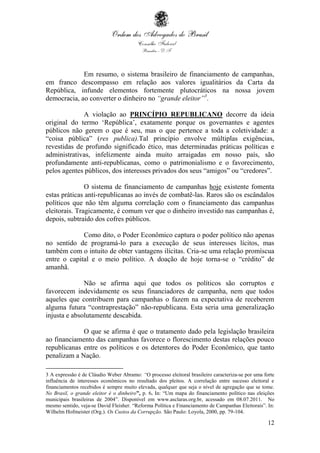 12
Em resumo, o sistema brasileiro de financiamento de campanhas,
em franco descompasso em relação aos valores igualitários da Carta da
República, infunde elementos fortemente plutocráticos na nossa jovem
democracia, ao converter o dinheiro no “grande eleitor”3
.
A violação ao PRINCÍPIO REPUBLICANO decorre da ideia
original do termo ‘República’, exatamente porque os governantes e agentes
públicos não gerem o que é seu, mas o que pertence a toda a coletividade: a
“coisa pública” (res publica).Tal princípio envolve múltiplas exigências,
revestidas de profundo significado ético, mas determinadas práticas políticas e
administrativas, infelizmente ainda muito arraigadas em nosso país, são
profundamente anti-republicanas, como o patrimonialismo e o favorecimento,
pelos agentes públicos, dos interesses privados dos seus “amigos” ou “credores”.
O sistema de financiamento de campanhas hoje existente fomenta
estas práticas anti-republicanas ao invés de combatê-las. Raros são os escândalos
políticos que não têm alguma correlação com o financiamento das campanhas
eleitorais. Tragicamente, é comum ver que o dinheiro investido nas campanhas é,
depois, subtraído dos cofres públicos.
Como dito, o Poder Econômico captura o poder político não apenas
no sentido de programá-lo para a execução de seus interesses lícitos, mas
também com o intuito de obter vantagens ilícitas. Cria-se uma relação promíscua
entre o capital e o meio político. A doação de hoje torna-se o “crédito” de
amanhã.
Não se afirma aqui que todos os políticos são corruptos e
favorecem indevidamente os seus financiadores de campanha, nem que todos
aqueles que contribuem para campanhas o fazem na expectativa de receberem
alguma futura “contraprestação” não-republicana. Esta seria uma generalização
injusta e absolutamente descabida.
O que se afirma é que o tratamento dado pela legislação brasileira
ao financiamento das campanhas favorece o florescimento destas relações pouco
republicanas entre os políticos e os detentores do Poder Econômico, que tanto
penalizam a Nação.
3 A expressão é de Cláudio Weber Abramo: “O processo eleitoral brasileiro caracteriza-se por uma forte
influência de interesses econômicos no resultado dos pleitos. A correlação entre sucesso eleitoral e
financiamentos recebidos é sempre muito elevada, qualquer que seja o nível de agregação que se tome.
No Brasil, o grande eleitor é o dinheiro”, p. 6. In: “Um mapa do financiamento político nas eleições
municipais brasileiras de 2004”. Disponível em www.asclaras.org.br, acessado em 08.07.2011. No
mesmo sentido, veja-se David Fleisher. “Reforma Política e Financiamento de Campanhas Eleitorais”. In:
Wilhelm Hofmeister (Org.). Os Custos da Corrupção. São Paulo: Loyola, 2000, pp. 79-104.
 