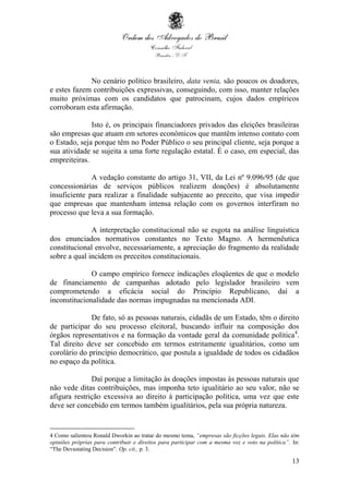 13
No cenário político brasileiro, data venia, são poucos os doadores,
e estes fazem contribuições expressivas, conseguindo, com isso, manter relações
muito próximas com os candidatos que patrocinam, cujos dados empíricos
corroboram esta afirmação.
Isto é, os principais financiadores privados das eleições brasileiras
são empresas que atuam em setores econômicos que mantêm intenso contato com
o Estado, seja porque têm no Poder Público o seu principal cliente, seja porque a
sua atividade se sujeita a uma forte regulação estatal. É o caso, em especial, das
empreiteiras.
A vedação constante do artigo 31, VII, da Lei nº 9.096/95 (de que
concessionárias de serviços públicos realizem doações) é absolutamente
insuficiente para realizar a finalidade subjacente ao preceito, que visa impedir
que empresas que mantenham intensa relação com os governos interfiram no
processo que leva a sua formação.
A interpretação constitucional não se esgota na análise linguística
dos enunciados normativos constantes no Texto Magno. A hermenêutica
constitucional envolve, necessariamente, a apreciação do fragmento da realidade
sobre a qual incidem os preceitos constitucionais.
O campo empírico fornece indicações eloqüentes de que o modelo
de financiamento de campanhas adotado pelo legislador brasileiro vem
comprometendo a eficácia social do Princípio Republicano, daí a
inconstitucionalidade das normas impugnadas na mencionada ADI.
De fato, só as pessoas naturais, cidadãs de um Estado, têm o direito
de participar do seu processo eleitoral, buscando influir na composição dos
órgãos representativos e na formação da vontade geral da comunidade política4
.
Tal direito deve ser concebido em termos estritamente igualitários, como um
corolário do princípio democrático, que postula a igualdade de todos os cidadãos
no espaço da política.
Daí porque a limitação às doações impostas às pessoas naturais que
não vede ditas contribuições, mas imponha teto igualitário ao seu valor, não se
afigura restrição excessiva ao direito à participação política, uma vez que este
deve ser concebido em termos também igualitários, pela sua própria natureza.
4 Como salientou Ronald Dworkin ao tratar do mesmo tema, “empresas são ficções legais. Elas não têm
opiniões próprias para contribuir e direitos para participar com a mesma voz e voto na política”. In:
“The Devastating Decision”. Op. cit., p. 3.
 