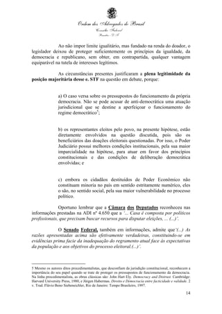 14
Ao não impor limite igualitário, mas fundado na renda do doador, o
legislador deixou de proteger suficientemente os princípios da igualdade, da
democracia e republicano, sem obter, em contrapartida, qualquer vantagem
equiparável na tutela de interesses legítimos.
As circunstâncias presentes justificaram a plena legitimidade da
posição majoritária desse e. STF na questão em debate, porque:
a) O caso versa sobre os pressupostos do funcionamento da própria
democracia. Não se pode acusar de anti-democrática uma atuação
jurisdicional que se destine a aperfeiçoar o funcionamento do
regime democrático5
;
b) os representantes eleitos pelo povo, na presente hipótese, estão
diretamente envolvidos na questão discutida, pois são os
beneficiários das doações eleitorais questionadas. Por isso, o Poder
Judiciário possui melhores condições institucionais, pela sua maior
imparcialidade na hipótese, para atuar em favor dos princípios
constitucionais e das condições de deliberação democrática
envolvidas; e
c) embora os cidadãos destituídos de Poder Econômico não
constituam minoria no país em sentido estritamente numérico, eles
o são, no sentido social, pela sua maior vulnerabilidade no processo
político.
Oportuno lembrar que a Câmara dos Deputados reconheceu nas
informações prestadas na ADI nº 4.650 que a ‘... Casa é composta por políticos
profissionais, que precisam buscar recursos para disputar eleições, ... (...)’.
O Senado Federal, também em informações, admite que‘(...) As
razões apresentadas acima são efetivamente verdadeiras, constituindo-se em
evidências prima facie da inadequação do regramento atual face às expectativas
da população e aos objetivos do processo eleitoral.(...)’.
5 Mesmo os autores ditos procedimentalistas, que desconfiam da jurisdição constitucional, reconhecem a
importância do seu papel quando se trate de proteger os pressupostos de funcionamento da democracia.
Na linha procedimentalista, as obras clássicas são: John Hart Ely. Democracy and Distrust. Cambridge:
Harvard University Press, 1980, e Jürgen Habermas. Direito e Democracia entre facticidade e validade. 2
v. Trad. Flávio Beno Siebeneichler, Rio de Janeiro: Tempo Brasileiro, 1997.
 