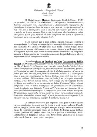 15
O Ministro Jorge Hage, ex-Controlador Geral da União – CGU,
em entrevista concedida ao Portal G1 disse: ‘(...) Eu gostaria imensamente que o
Supremo entendesse como inconstitucional o financiamento empresarial. Eu
entendo que isso está na base da maioria dos casos de corrupção no Brasil. A
meu ver isso é incompatível com o sistema democrático que prevê, como
princípio, um homem, um voto. Uma pessoa jurídica que não é um homem, não é
uma pessoa física, joga milhões em uma campanha, ela passa a influenciar
muito mais que o voto de todos nós aqui. (...)”.
Fácil concluir que o atual sistema eleitoral brasileiro permite o
abuso do Poder Econômico ao não estabelecer uma equidistância das empresas e
dos candidatos. Nos últimos 10 (dez) anos mais de R$ 1 bilhão de reais foram
repassados por apenas 10 (dez) empresas – sendo cinco do setor de construção –
a campanhas políticas. Esse modo de financiamento empresarial de campanhas
aumenta o distanciamento da representação popular da sociedade que o elegeu,
ampliando o déficit de representatividade.
Segundo o diretor de Combate ao Crime Organizado da Polícia
Federal, Dr. Oslain Santana, em entrevista no Jornal O Globo (matéria encartada
na ADI nº 4.650):‘(...) Cinquenta por cento das operações da Polícia Federal
contra corrupção têm como pano de fundo financiamento de campanha. Quando
você investiga um caso de corrupção, desvio de dinheiro público, vai ver lá na
frente que tinha um viés para financiar campanha política. (...) O que posso
dizer é que, nas investigações da Polícia Federa, onde você tem desvios de
recursos públicos, 50% tem como pano de fundo fazer caixa para campanha
política, se não for um número maior. Você começa uma investigação de uma
prefeitura desviando recursos da merenda, da Saúde. É para quê? Para caixa de
campanha. Você vê numa investigação um governador de um determinado
estado fraudando uma licitação. E para quê? Para caixa de campanha. Aí vai
parte (do dinheiro desviado) para a campanha e parte para o bolso de alguém.
Ele desvia para a campanha para se manter no poder, para continuar roubando.
Parte para o bolso dele, para o “staff”, e parte para financiar a campanha. E, se
não fizer isso, não consegue se reeleger. A campanha é cara.(...)”.
A vedação de doações por empresas, tanto para o partido quanto
para os candidatos, já ocorre em 36 (trinta e seis) países, inclusive Canadá,
México, Bélgica, Grécia, Israel, Paraguai, França e Portugal. Quase a metade dos
países do continente americano possui tal proibição. Na França, desde 1995, as
pessoas jurídicas não podem fazer doações a partidos e candidatos, sendo
vedadas também doações in natura, como fornecimento gratuito de ou a preços
reduzidos de bens, serviços e outras vantagens.
 